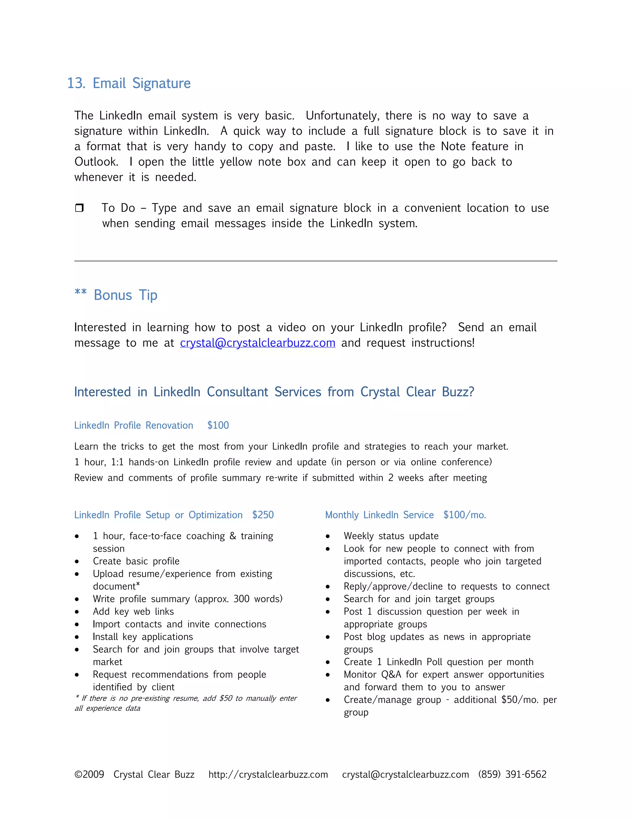 13. Email Signature

 The LinkedIn email system is very basic. Unfortunately, there is no way to save a
 signature within LinkedIn. A quick way to include a full signature block is to save it in
 a format that is very handy to copy and paste. I like to use the Note feature in
 Outlook. I open the little yellow note box and can keep it open to go back to
 whenever it is needed.

        To Do – Type and save an email signature block in a convenient location to use
        when sending email messages inside the LinkedIn system.




 ** Bonus Tip

 Interested in learning how to post a video on your LinkedIn profile? Send an email
 message to me at crystal@crystalclearbuzz.com and request instructions!



 Interested in LinkedIn Consultant Services from Crystal Clear Buzz?

 LinkedIn Profile Renovation          $100

 Learn the tricks to get the most from your LinkedIn profile and strategies to reach your market.
 1 hour, 1:1 hands-on LinkedIn profile review and update (in person or via online conference)
 Review and comments of profile summary re-write if submitted within 2 weeks after meeting


 LinkedIn Profile Setup or Optimization            $250            Monthly LinkedIn Service   $100/mo.

 •    1 hour, face-to-face coaching & training                     •   Weekly status update
      session                                                      •   Look for new people to connect with from
 •    Create basic profile                                             imported contacts, people who join targeted
 •    Upload resume/experience from existing                           discussions, etc.
      document*                                                    •   Reply/approve/decline to requests to connect
 •    Write profile summary (approx. 300 words)                    •   Search for and join target groups
 •    Add key web links                                            •   Post 1 discussion question per week in
 •    Import contacts and invite connections                           appropriate groups
 •    Install key applications                                     •   Post blog updates as news in appropriate
 •    Search for and join groups that involve target                   groups
      market                                                       •   Create 1 LinkedIn Poll question per month
 •    Request recommendations from people                          •   Monitor Q&A for expert answer opportunities
      identified by client                                             and forward them to you to answer
 * If there is no pre-existing resume, add $50 to manually enter   •   Create/manage group - additional $50/mo. per
 all experience data
                                                                       group




 ©2009      Crystal Clear Buzz         http://crystalclearbuzz.com     crystal@crystalclearbuzz.com (859) 391-6562
 