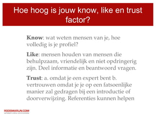 Hoe hoog is jouw know, like en trust
              factor?

   Know: wat weten mensen van je, hoe
   volledig is je profiel?
   Like: mensen houden van mensen die
   behulpzaam, vriendelijk en niet opdringerig
   zijn. Deel informatie en beantwoord vragen.
   Trust: a. omdat je een expert bent b.
   vertrouwen omdat je je op een fatsoenlijke
   manier zal gedragen bij een introductie of
   doorverwijzing. Referenties kunnen helpen
 