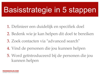 Basisstrategie in 5 stappen

1. Definieer een duidelijk en specifiek doel
2. Bedenk wie je kan helpen dit doel te bereiken
3. Zoek contacten via “advanced search”
4. Vind de personen die jou kunnen helpen
5. Word geïntroduceerd bij de personen die jou
   kunnen helpen
 