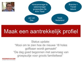Horecamanager &                Branche =
                  salesmanager                  Travel/
                 groepsuitjes De                leisure
                   Krim Texel


             Jan van                Texel,
               Dee                 Nederland




Maak een aantrekkelijk profiel
                 Status update:
    “Mooi om te zien hoe de nieuwe 18 holes
           golfbaan wordt gemaakt”
   “De dag goed begonnen met aanvraag van
      groepsuitje voor groots familiefeest”
 