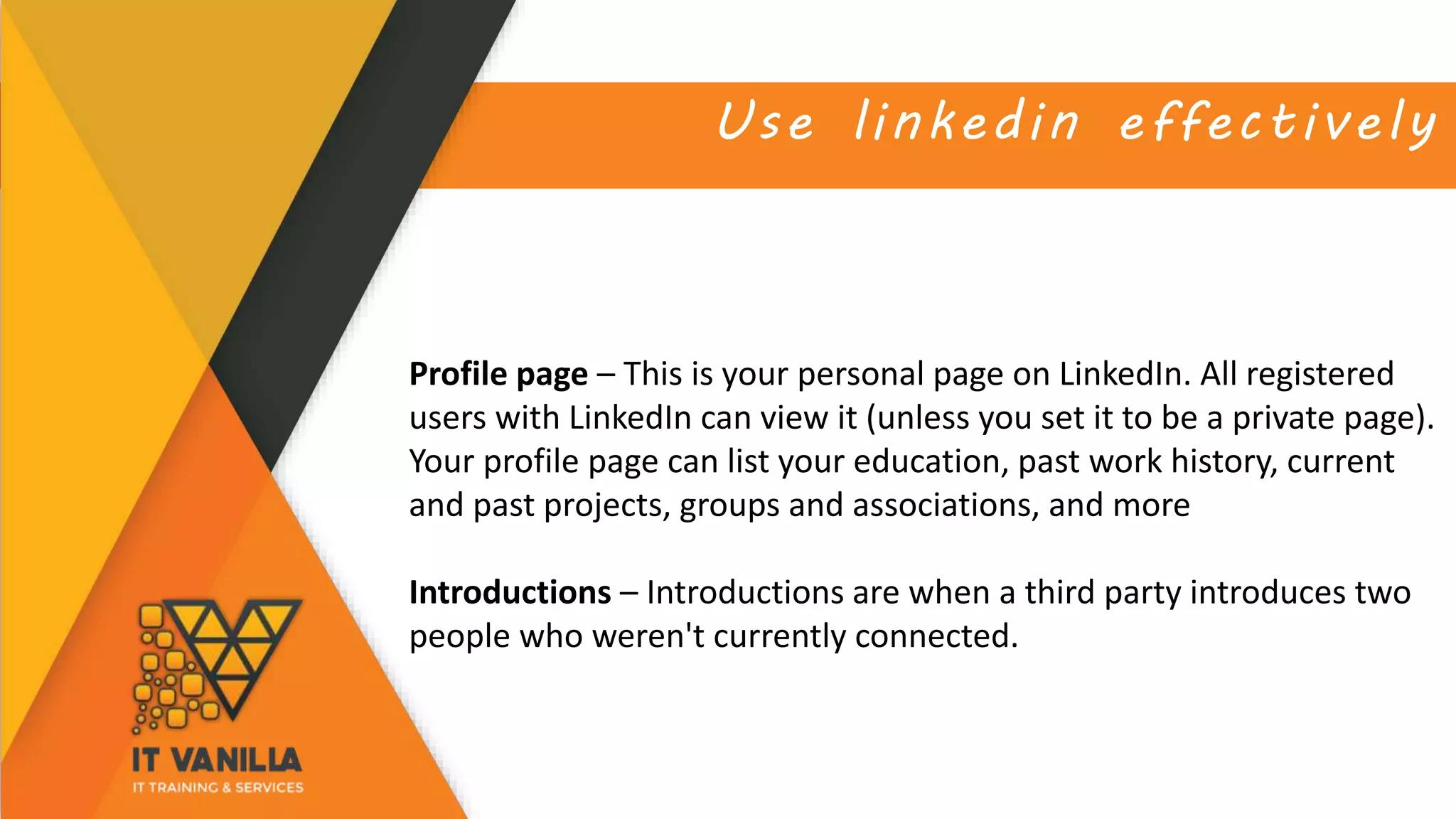 Use linkedin effectively
Profile page – This is your personal page on LinkedIn. All registered
users with LinkedIn can view it (unless you set it to be a private page).
Your profile page can list your education, past work history, current
and past projects, groups and associations, and more
Introductions – Introductions are when a third party introduces two
people who weren't currently connected.
 