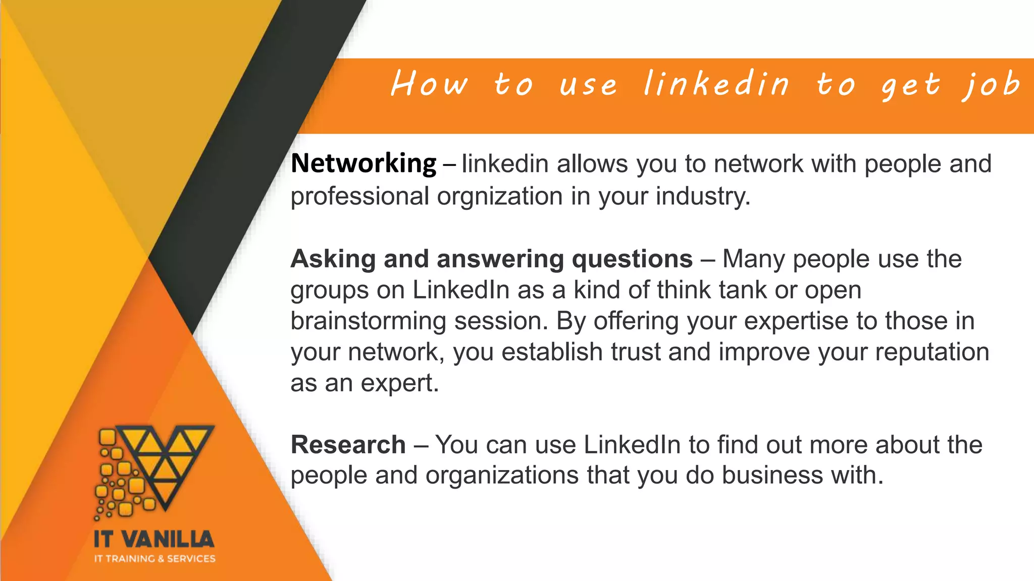 How to use linkedin to get job
Networking – linkedin allows you to network with people and
professional orgnization in your industry.
Asking and answering questions – Many people use the
groups on LinkedIn as a kind of think tank or open
brainstorming session. By offering your expertise to those in
your network, you establish trust and improve your reputation
as an expert.
Research – You can use LinkedIn to find out more about the
people and organizations that you do business with.
 