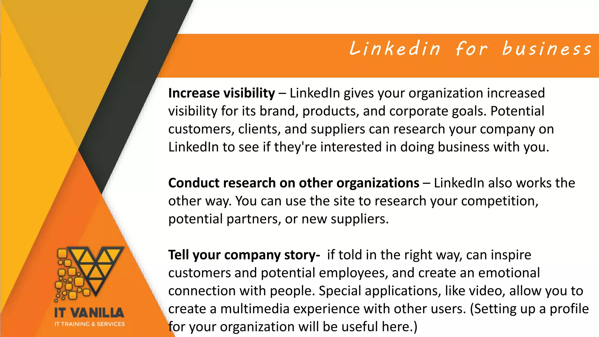 Linkedin for business
Increase visibility – LinkedIn gives your organization increased
visibility for its brand, products, and corporate goals. Potential
customers, clients, and suppliers can research your company on
LinkedIn to see if they're interested in doing business with you.
Conduct research on other organizations – LinkedIn also works the
other way. You can use the site to research your competition,
potential partners, or new suppliers.
Tell your company story- if told in the right way, can inspire
customers and potential employees, and create an emotional
connection with people. Special applications, like video, allow you to
create a multimedia experience with other users. (Setting up a profile
for your organization will be useful here.)
 