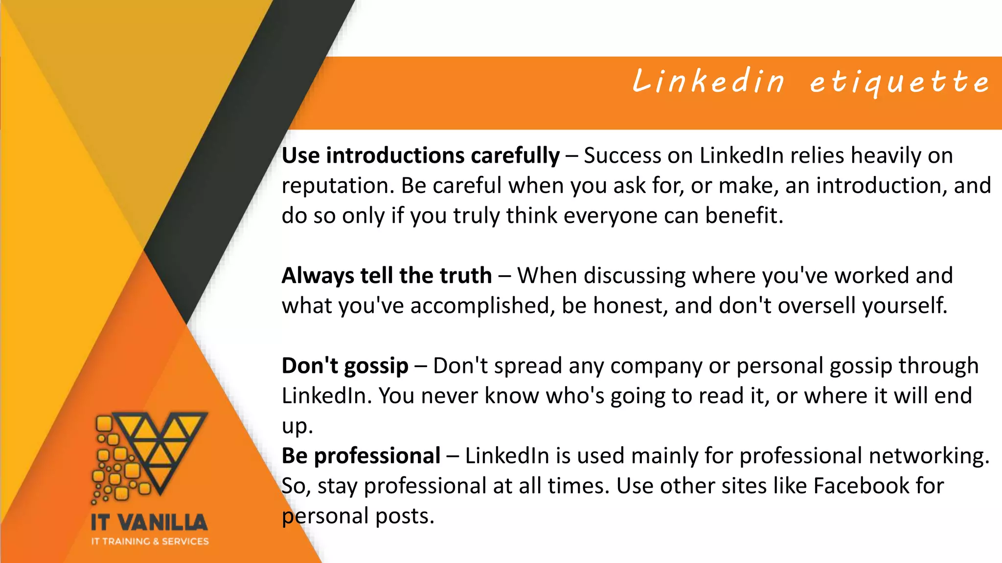 Linkedin etiquette
Use introductions carefully – Success on LinkedIn relies heavily on
reputation. Be careful when you ask for, or make, an introduction, and
do so only if you truly think everyone can benefit.
Always tell the truth – When discussing where you've worked and
what you've accomplished, be honest, and don't oversell yourself.
Don't gossip – Don't spread any company or personal gossip through
LinkedIn. You never know who's going to read it, or where it will end
up.
Be professional – LinkedIn is used mainly for professional networking.
So, stay professional at all times. Use other sites like Facebook for
personal posts.
 