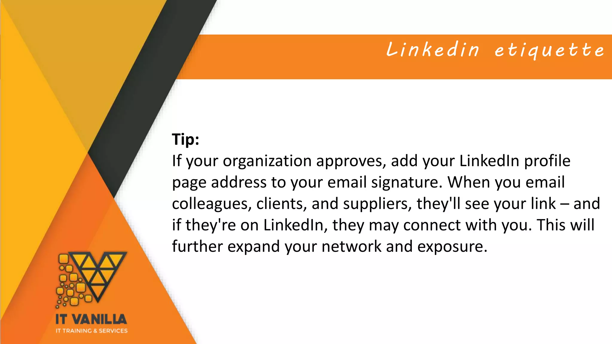 Linkedin etiquette
Tip:
If your organization approves, add your LinkedIn profile
page address to your email signature. When you email
colleagues, clients, and suppliers, they'll see your link – and
if they're on LinkedIn, they may connect with you. This will
further expand your network and exposure.
 