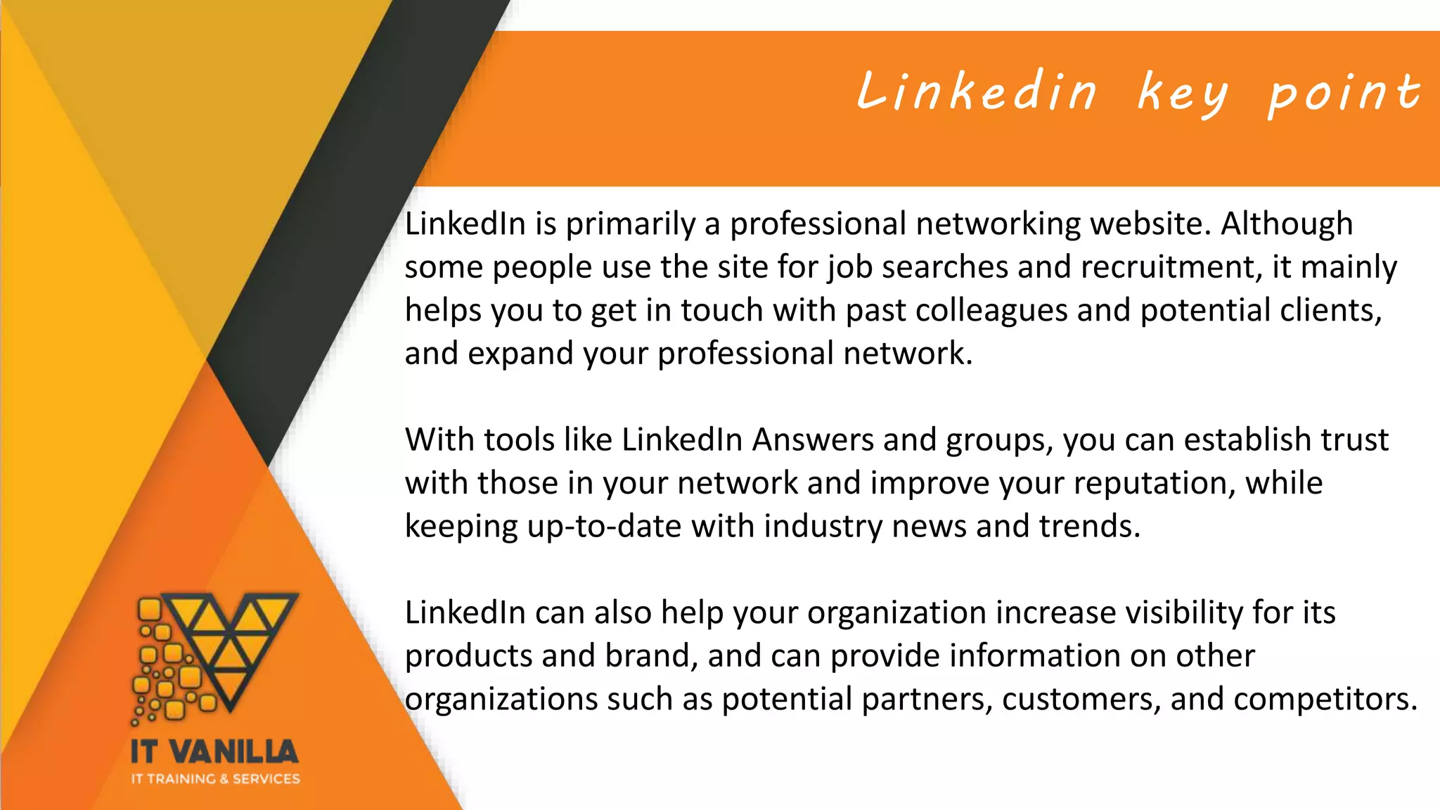 Linkedin key point
LinkedIn is primarily a professional networking website. Although
some people use the site for job searches and recruitment, it mainly
helps you to get in touch with past colleagues and potential clients,
and expand your professional network.
With tools like LinkedIn Answers and groups, you can establish trust
with those in your network and improve your reputation, while
keeping up-to-date with industry news and trends.
LinkedIn can also help your organization increase visibility for its
products and brand, and can provide information on other
organizations such as potential partners, customers, and competitors.
 