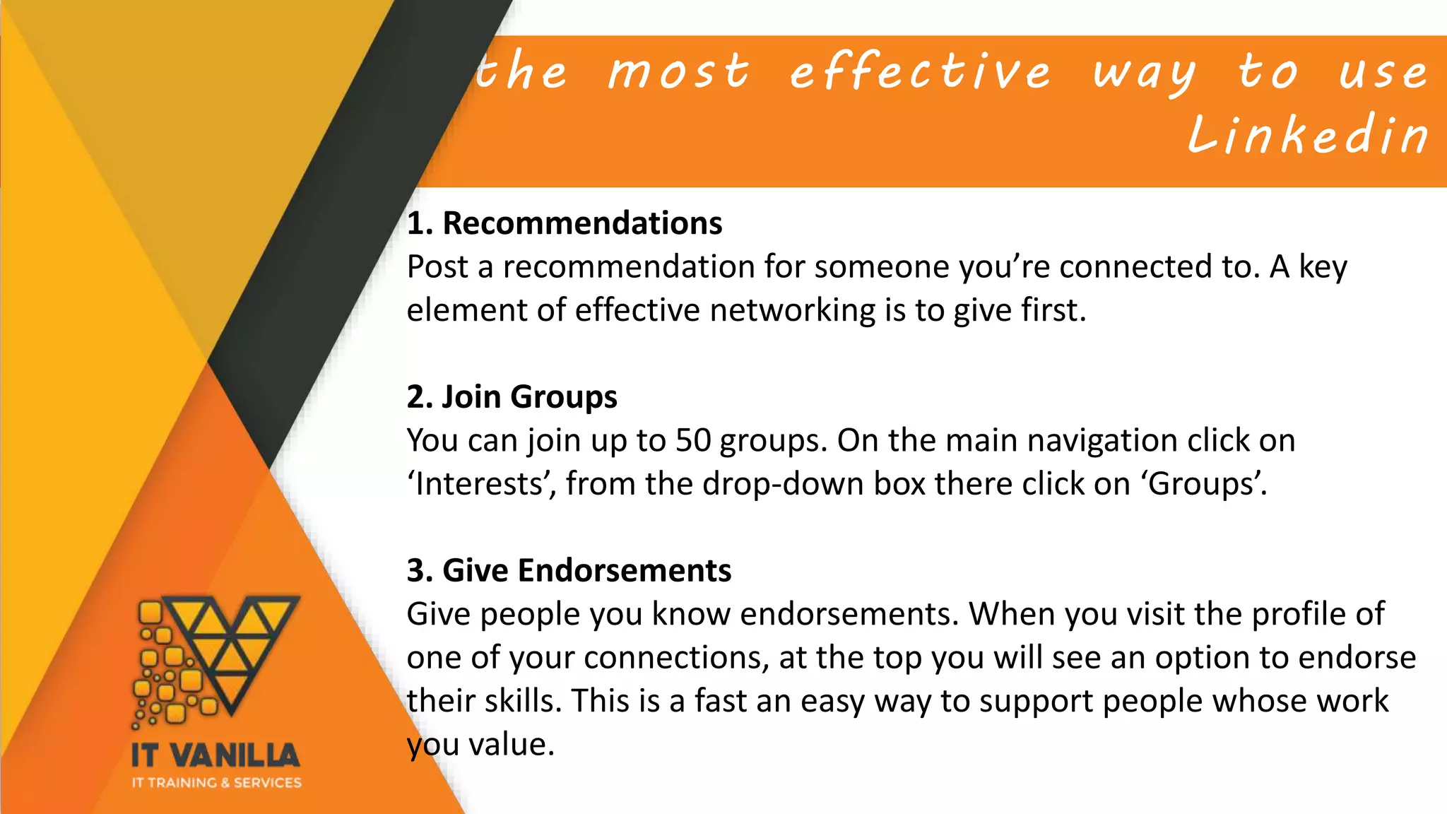 the most effective way to use
Linkedin
1. Recommendations
Post a recommendation for someone you’re connected to. A key
element of effective networking is to give first.
2. Join Groups
You can join up to 50 groups. On the main navigation click on
‘Interests’, from the drop-down box there click on ‘Groups’.
3. Give Endorsements
Give people you know endorsements. When you visit the profile of
one of your connections, at the top you will see an option to endorse
their skills. This is a fast an easy way to support people whose work
you value.
 