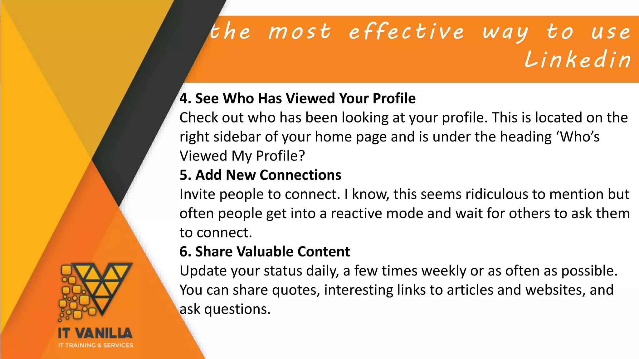 the most effective way to use
Linkedin
4. See Who Has Viewed Your Profile
Check out who has been looking at your profile. This is located on the
right sidebar of your home page and is under the heading ‘Who’s
Viewed My Profile?
5. Add New Connections
Invite people to connect. I know, this seems ridiculous to mention but
often people get into a reactive mode and wait for others to ask them
to connect.
6. Share Valuable Content
Update your status daily, a few times weekly or as often as possible.
You can share quotes, interesting links to articles and websites, and
ask questions.
 
