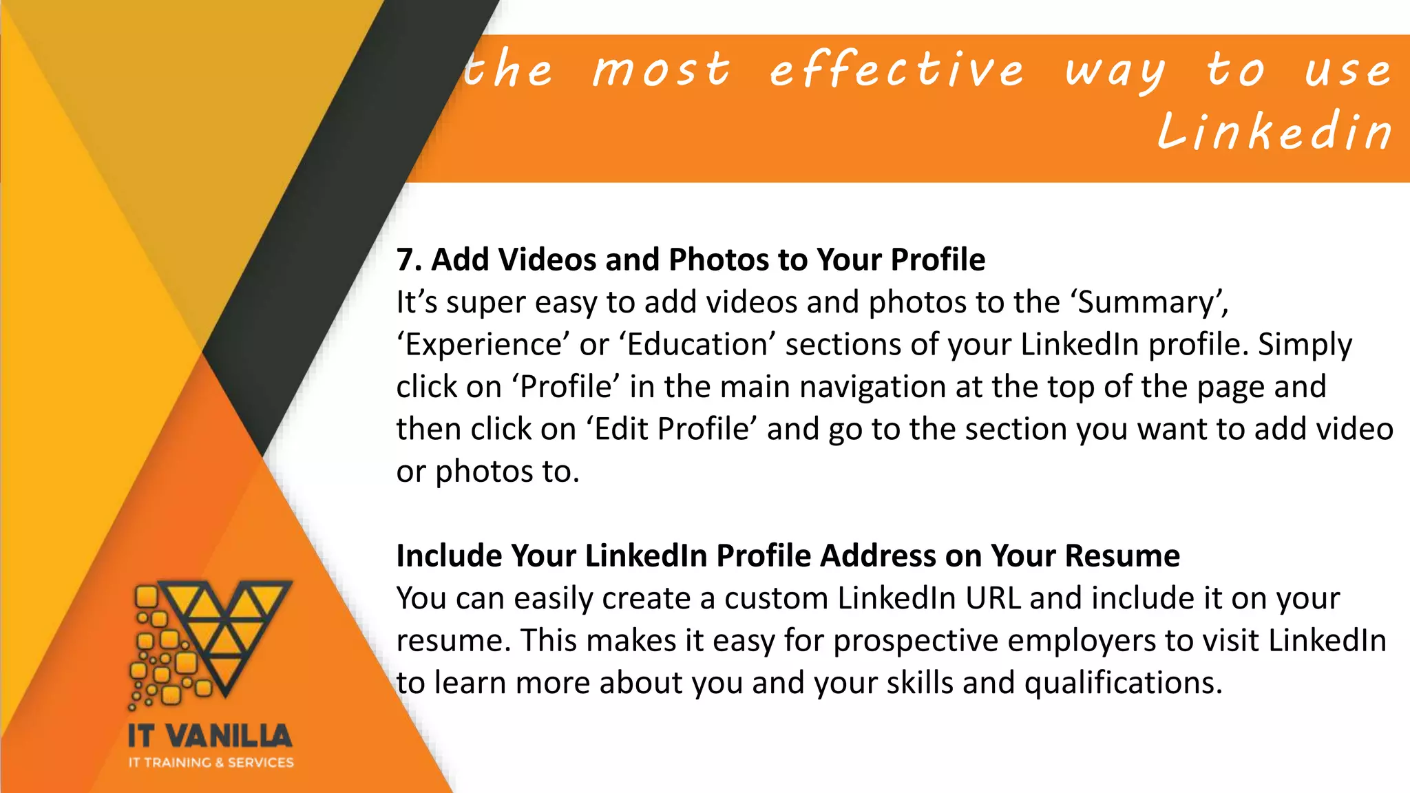 the most effective way to use
Linkedin
7. Add Videos and Photos to Your Profile
It’s super easy to add videos and photos to the ‘Summary’,
‘Experience’ or ‘Education’ sections of your LinkedIn profile. Simply
click on ‘Profile’ in the main navigation at the top of the page and
then click on ‘Edit Profile’ and go to the section you want to add video
or photos to.
Include Your LinkedIn Profile Address on Your Resume
You can easily create a custom LinkedIn URL and include it on your
resume. This makes it easy for prospective employers to visit LinkedIn
to learn more about you and your skills and qualifications.
 
