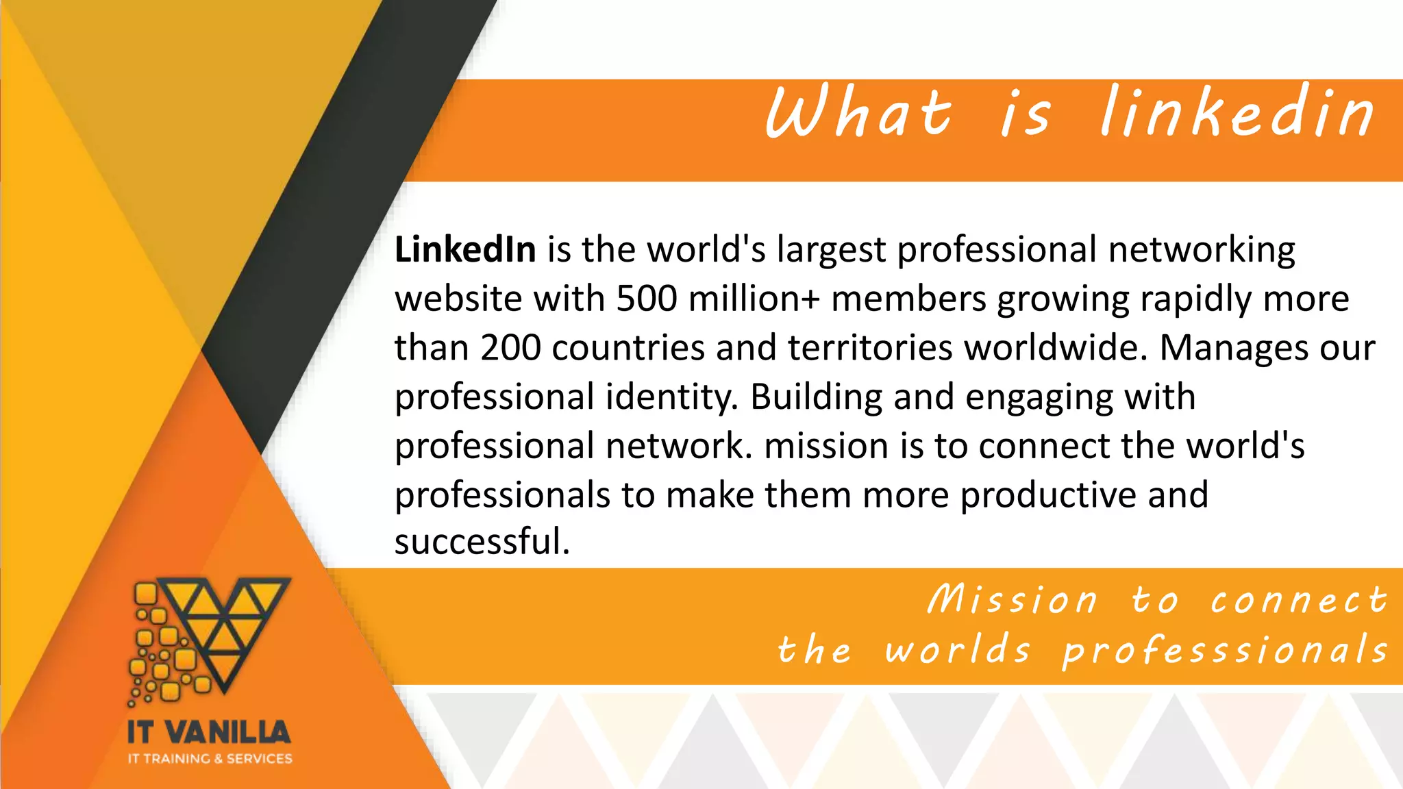 Mission to connect
the worlds professsionals
What is linkedin
LinkedIn is the world's largest professional networking
website with 500 million+ members growing rapidly more
than 200 countries and territories worldwide. Manages our
professional identity. Building and engaging with
professional network. mission is to connect the world's
professionals to make them more productive and
successful.
 