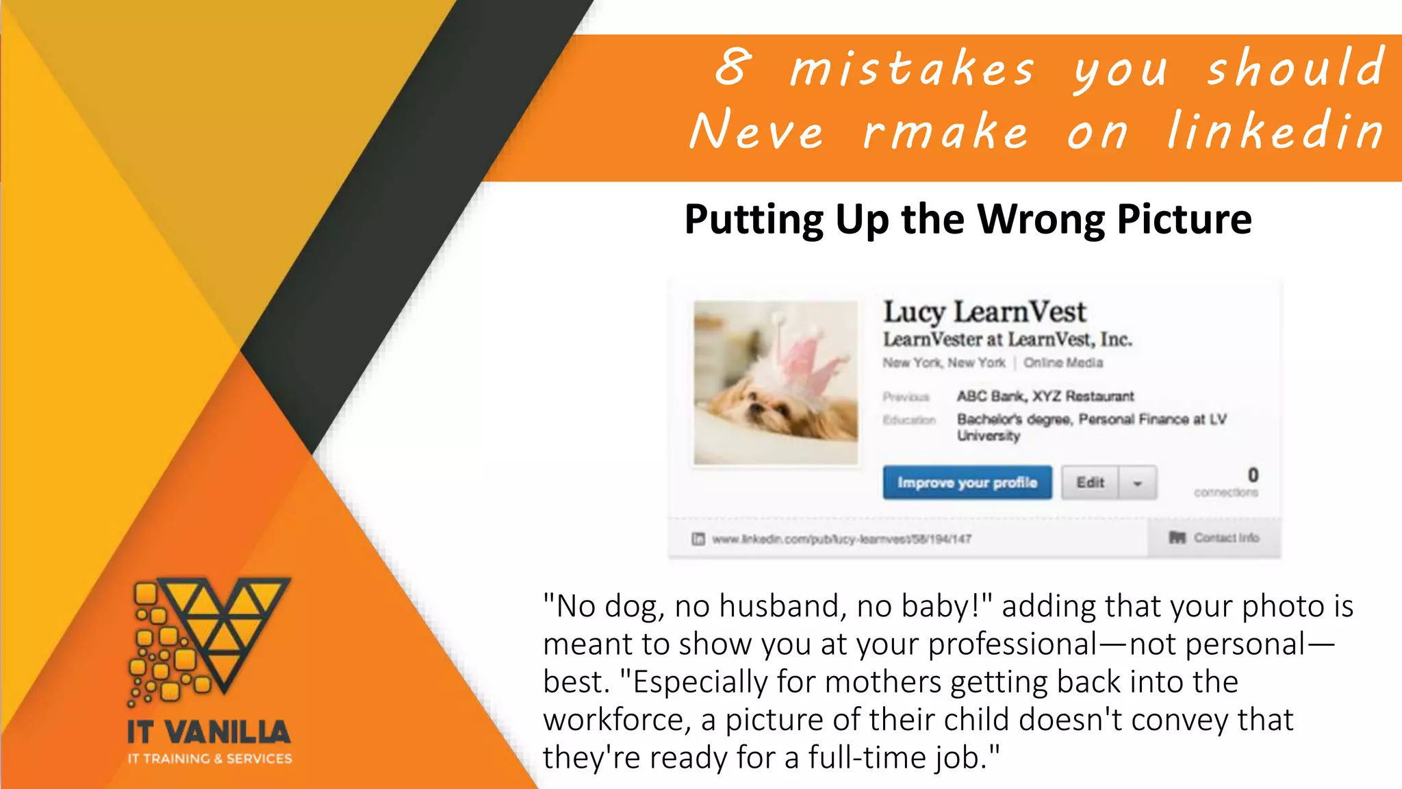 8 mistakes you should
Neve rmake on linkedin
Putting Up the Wrong Picture
"No dog, no husband, no baby!" adding that your photo is
meant to show you at your professional—not personal—
best. "Especially for mothers getting back into the
workforce, a picture of their child doesn't convey that
they're ready for a full-time job."
 