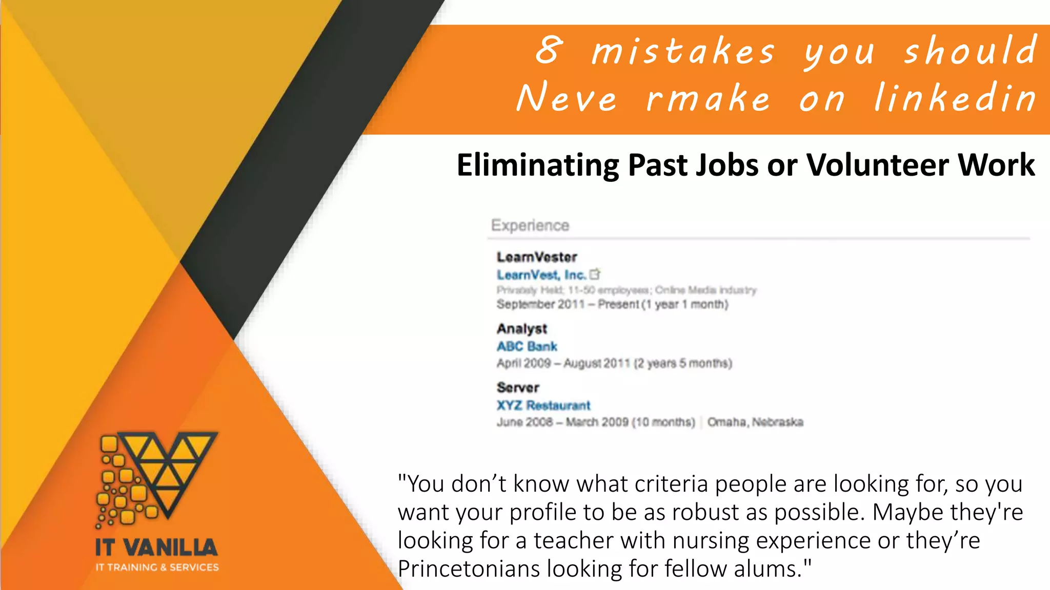 8 mistakes you should
Neve rmake on linkedin
Eliminating Past Jobs or Volunteer Work
"You don’t know what criteria people are looking for, so you
want your profile to be as robust as possible. Maybe they're
looking for a teacher with nursing experience or they’re
Princetonians looking for fellow alums."
 