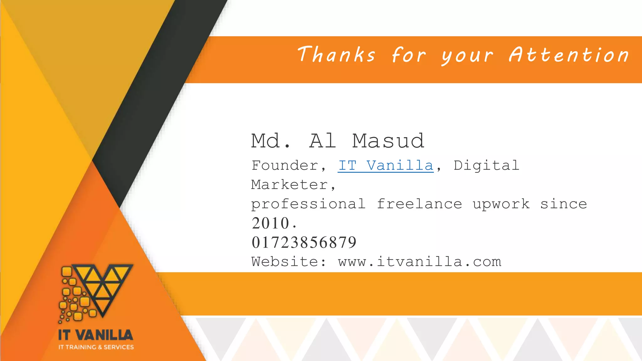 Thanks for your Attention
Md. Al Masud
Founder, IT Vanilla, Digital
Marketer,
professional freelance upwork since
2010.
01723856879
Website: www.itvanilla.com
 