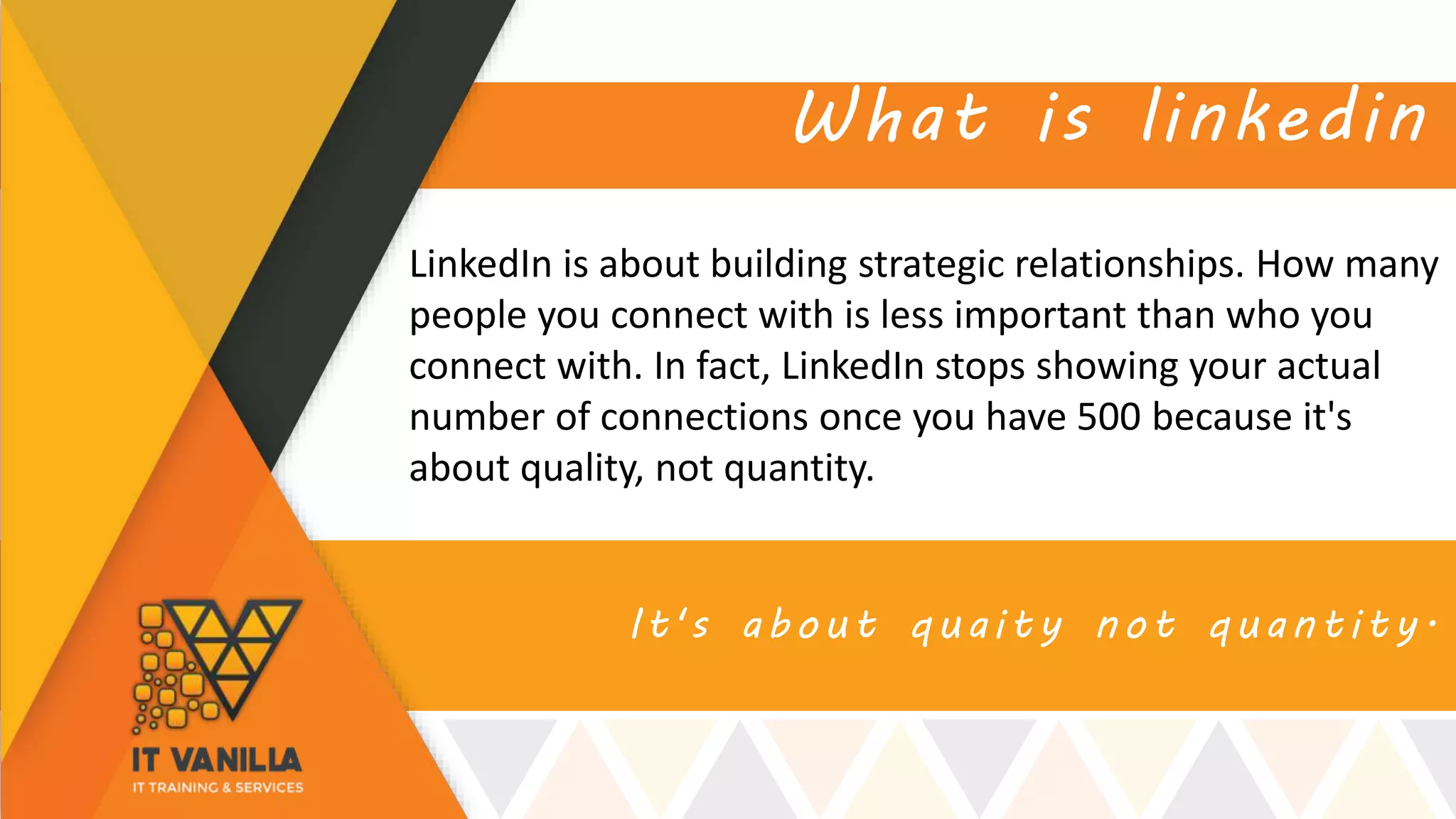 It's about quaity not quantity.
What is linkedin
LinkedIn is about building strategic relationships. How many
people you connect with is less important than who you
connect with. In fact, LinkedIn stops showing your actual
number of connections once you have 500 because it's
about quality, not quantity.
 