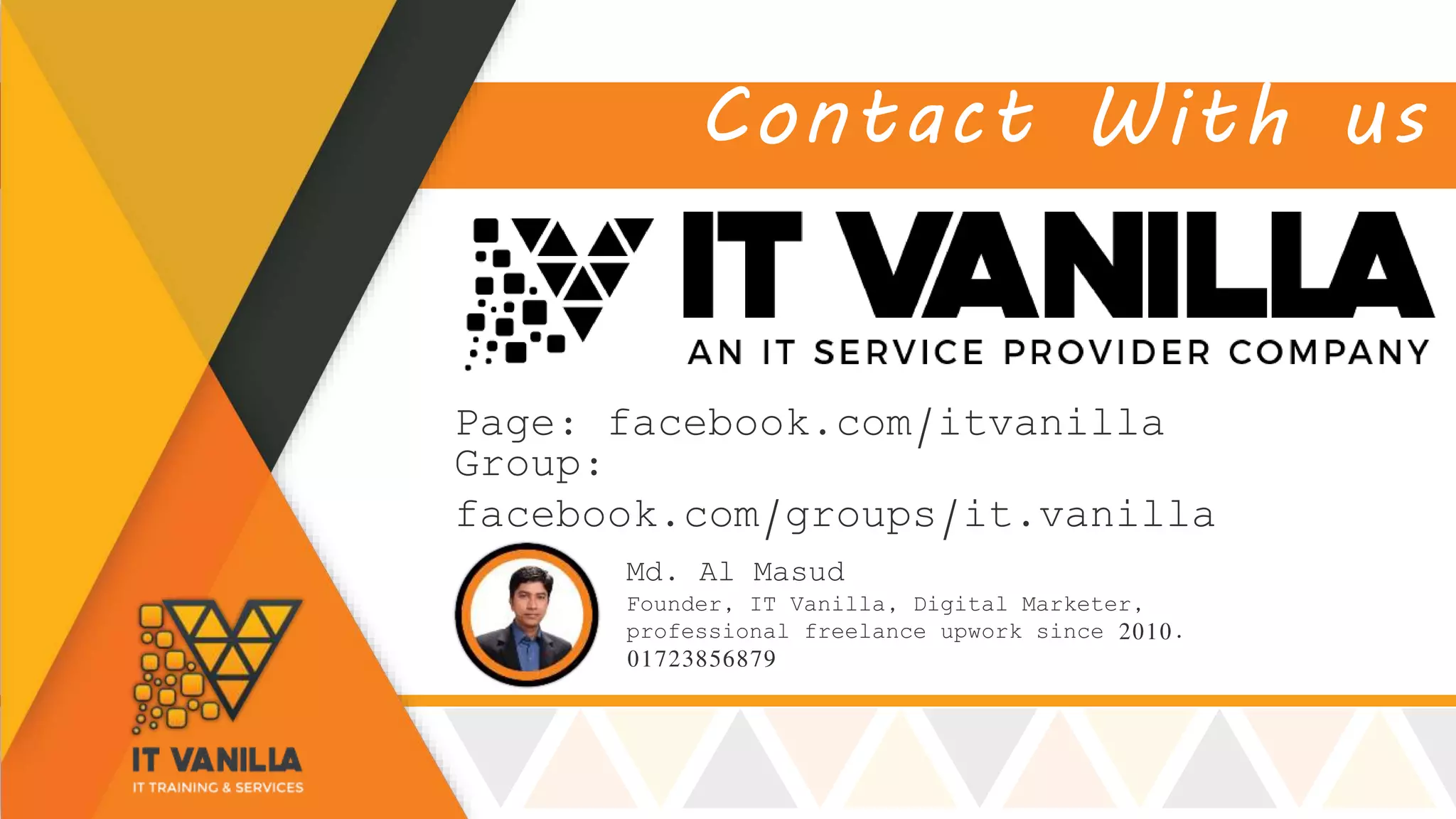 Contact With us
Md. Al Masud
Founder, IT Vanilla, Digital Marketer,
professional freelance upwork since 2010.
01723856879
Page: facebook.com/itvanilla
Group:
facebook.com/groups/it.vanilla
 