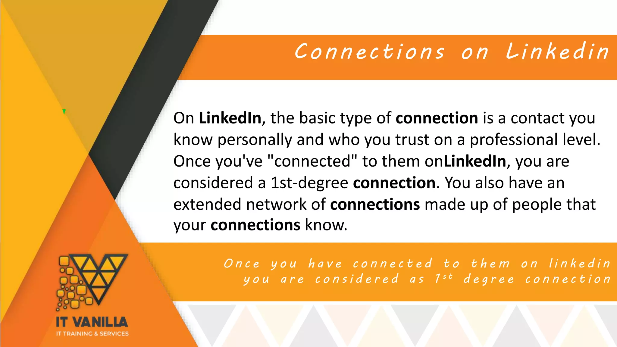O n c e y o u h a v e c o n n e c t e d t o t h e m o n l i n k e d i n
y o u a r e c o n s i d e r e d a s 1 s t d e g r e e c o n n e c t i o n
Connections on Linkedin
On LinkedIn, the basic type of connection is a contact you
know personally and who you trust on a professional level.
Once you've "connected" to them onLinkedIn, you are
considered a 1st-degree connection. You also have an
extended network of connections made up of people that
your connections know.
 