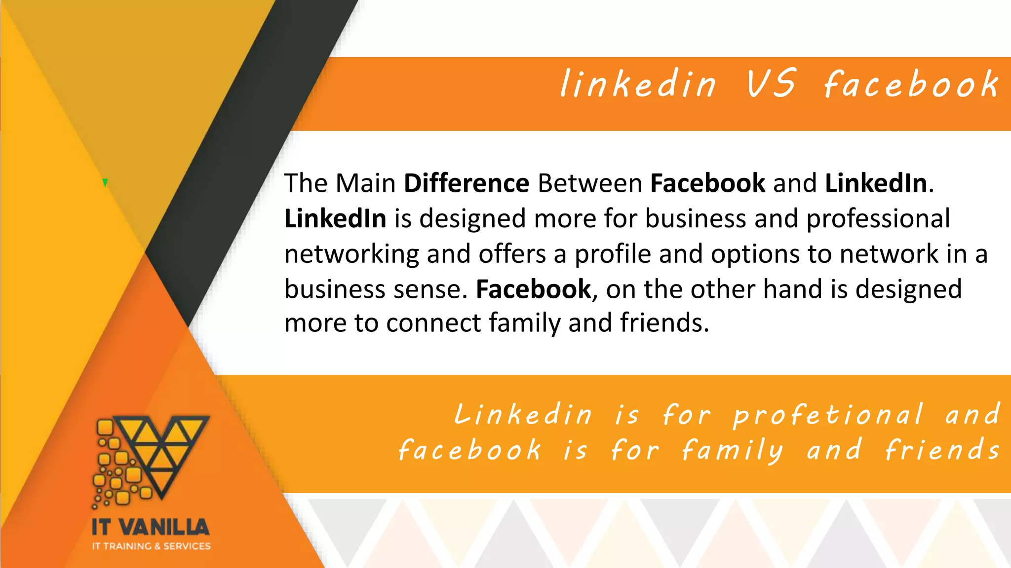 Linkedin is for profetional and
facebook is for family and friends
linkedin VS facebook
The Main Difference Between Facebook and LinkedIn.
LinkedIn is designed more for business and professional
networking and offers a profile and options to network in a
business sense. Facebook, on the other hand is designed
more to connect family and friends.
 