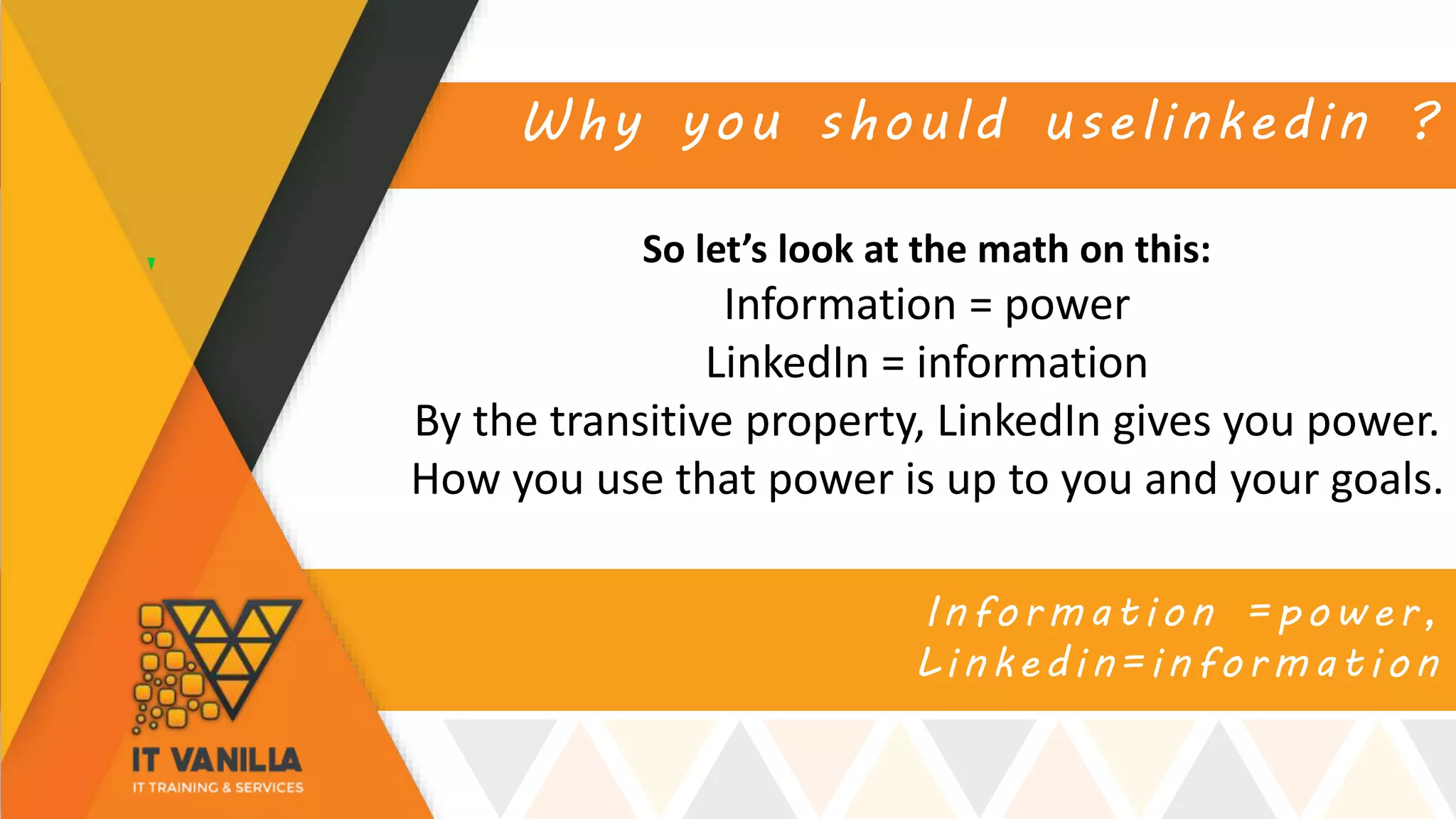 Information =power,
Linkedin=information
Why you should uselinkedin ?
So let’s look at the math on this:
Information = power
LinkedIn = information
By the transitive property, LinkedIn gives you power.
How you use that power is up to you and your goals.
 