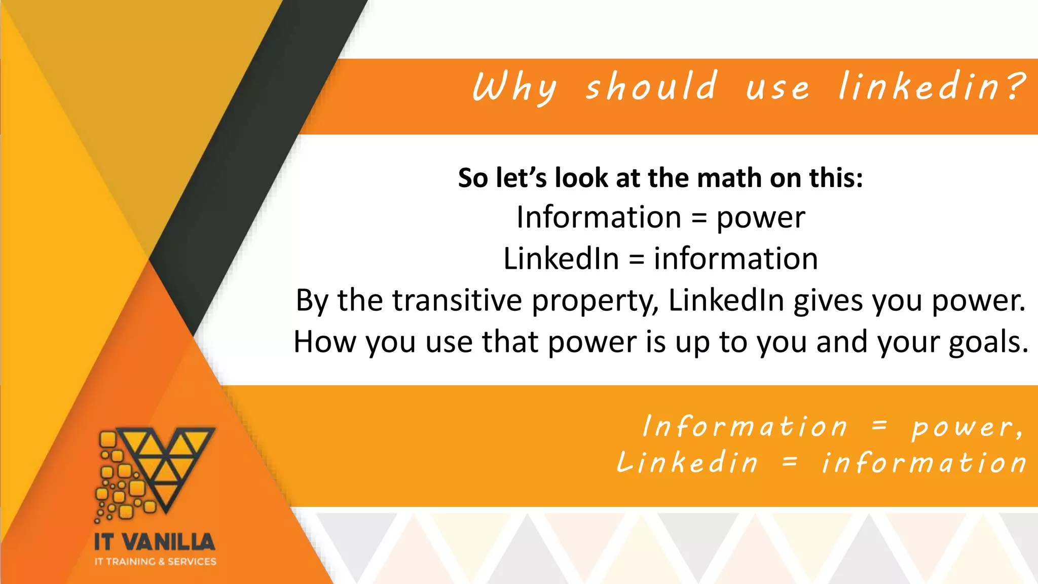 Information = power,
Linkedin = information
Why should use linkedin?
So let’s look at the math on this:
Information = power
LinkedIn = information
By the transitive property, LinkedIn gives you power.
How you use that power is up to you and your goals.
 