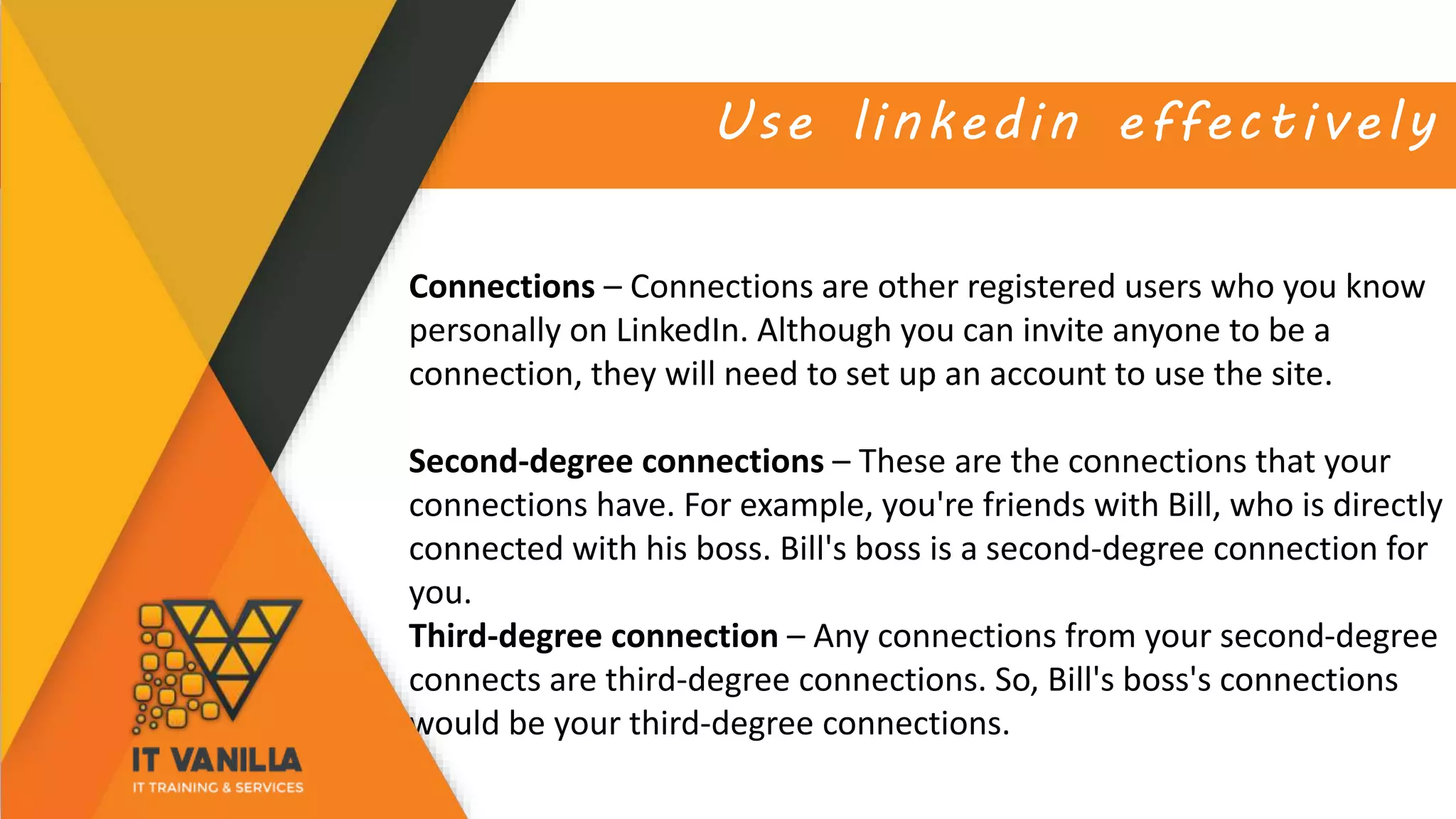 Use linkedin effectively
Connections – Connections are other registered users who you know
personally on LinkedIn. Although you can invite anyone to be a
connection, they will need to set up an account to use the site.
Second-degree connections – These are the connections that your
connections have. For example, you're friends with Bill, who is directly
connected with his boss. Bill's boss is a second-degree connection for
you.
Third-degree connection – Any connections from your second-degree
connects are third-degree connections. So, Bill's boss's connections
would be your third-degree connections.
 
