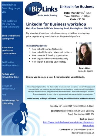  
LinkedIn	
  for	
  Business	
  
Date:	
  Thursday	
  16th
	
  June	
  
Time:	
  10.00am	
  -­‐	
  1.00pm	
  
Costs:	
  £95:00	
  
LinkedIn	
  for	
  Business	
  workshop	
  
Hatchford	
  Brook	
  Golf	
  Club,	
  Coventry	
  Road,	
  Birmingham	
  	
  B26	
  3PY	
  
My	
  intensive,	
  three-­‐hour	
  LinkedIn	
  workshop	
  provides	
  a	
  step-­‐by-­‐step	
  
guide	
  to	
  generating	
  new	
  Sales	
  from	
  this	
  powerful	
  platform.	
  
	
  
	
  
The	
  workshop	
  covers:	
  	
  
• How	
  to	
  build	
  your	
  perfect	
  profile	
  
• How	
  to	
  build	
  the	
  right	
  network	
  of	
  contacts	
  
• How	
  to	
  create	
  &	
  develop	
  opportunities	
  
• How	
  to	
  join	
  and	
  use	
  Groups	
  effectively	
  
• How	
  to	
  plan	
  &	
  develop	
  your	
  strategy	
  
	
  
	
   	
   	
   	
   	
   	
   	
   	
   	
   Dawn	
  Adlam	
  	
  
	
   	
   	
   	
   	
   	
   	
   	
   	
  	
  	
  	
  	
  	
  	
  	
  	
  	
  	
  (LinkedIn	
  Coach)	
  	
  
	
  
Helping	
  you	
  to	
  create	
  a	
  sales	
  &	
  marketing	
  plan	
  using	
  Linkedin.	
  
	
  
	
  
“Dawn has enlightened me into the benefits of Linkedin I am now a true convert! The session I
attended today has given me a great indepth understanding of how to benefit from Linkedin.
Her style and approach is very personable and she makes it really relevant to your business.
The most valuable tip from today is how simple it is to use and which groups to join. ”	
  
Beccie	
  Varney,	
  Making	
  a	
  Difference	
  Training,	
  Attended	
  LinkedIn	
  Workshop	
  January	
  
Monday	
  16th
	
  June	
  2014	
  Time:	
  10.00am-­‐1.00pm	
  	
  
	
  	
  	
  	
  	
  	
  	
  	
  	
  	
  Location:	
  Hatchford	
  Brook	
  Golf	
  Club,	
  Coventry	
  
Road,	
  Birmingham	
  B126	
  3PY	
  
	
  Book	
  on	
  Line	
  at	
  
http://www.thelinkedincoach.co.uk/index.php/events-­‐
dawn-­‐adlam	
  
Contact	
  me	
  on	
  07880725564	
  /	
  email:	
  
dawn@thebizlinks.co.uk	
  	
  	
  
 
