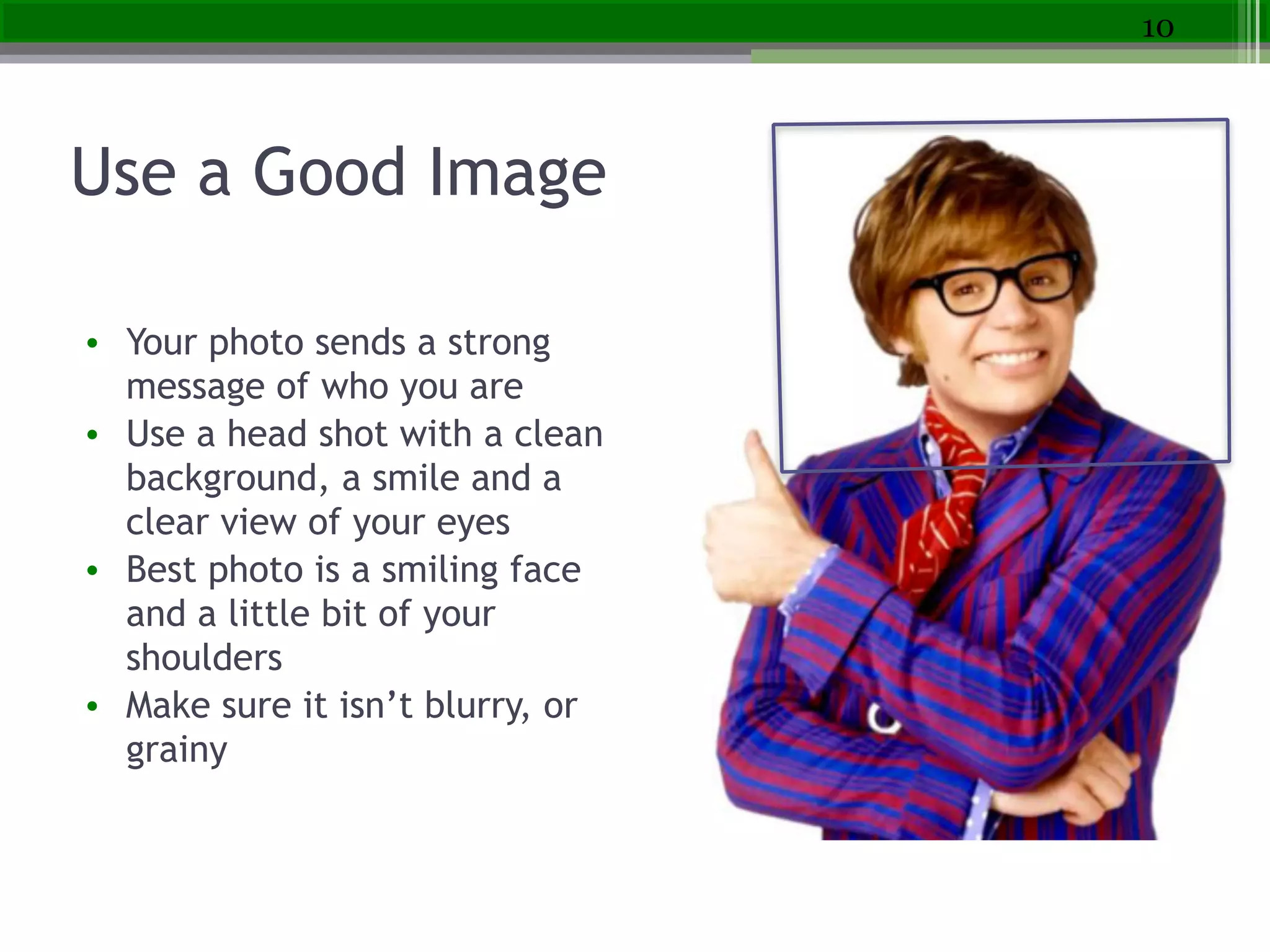 Use a Good Image
• Your photo sends a strong
message of who you are
• Use a head shot with a clean
background, a smile and a
clear view of your eyes
• Best photo is a smiling face
and a little bit of your
shoulders
• Make sure it isn’t blurry, or
grainy
10
 