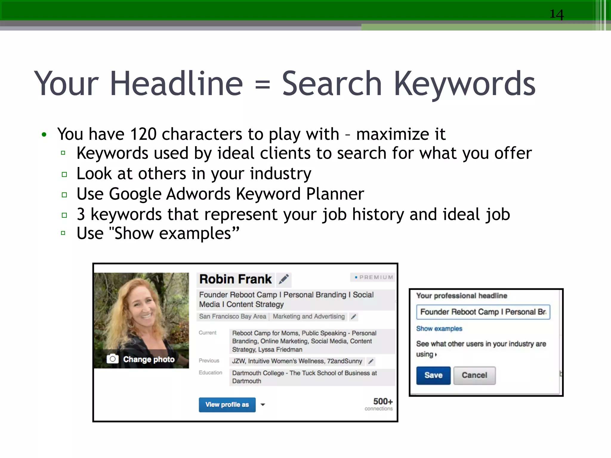 Your Headline = Search Keywords
• You have 120 characters to play with – maximize it
▫ Keywords used by ideal clients to search for what you offer
▫ Look at others in your industry
▫ Use Google Adwords Keyword Planner
▫ 3 keywords that represent your job history and ideal job
▫ Use "Show examples”
14
 