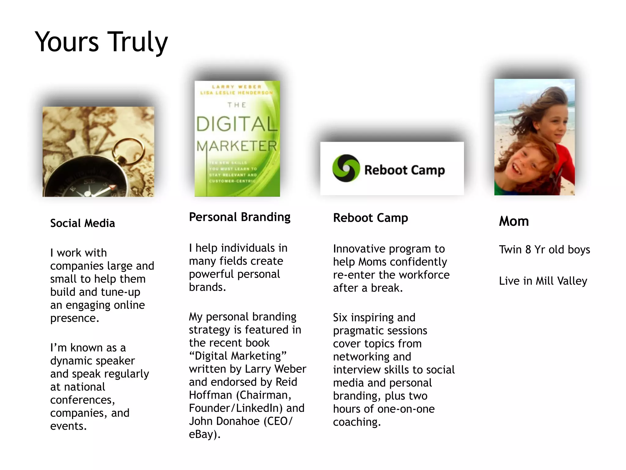 Yours Truly
Social Media
!
I work with
companies large and
small to help them
build and tune-up
an engaging online
presence.
!
I’m known as a
dynamic speaker
and speak regularly
at national
conferences,
companies, and
events.
Personal Branding
!
I help individuals in
many fields create
powerful personal
brands.
!
My personal branding
strategy is featured in
the recent book
“Digital Marketing”
written by Larry Weber
and endorsed by Reid
Hoffman (Chairman,
Founder/LinkedIn) and
John Donahoe (CEO/
eBay).
Reboot Camp
!
Innovative program to
help Moms confidently
re-enter the workforce
after a break.
!
Six inspiring and
pragmatic sessions
cover topics from
networking and
interview skills to social
media and personal
branding, plus two
hours of one-on-one
coaching.
Mom
!
Twin 8 Yr old boys
!
Live in Mill Valley
 