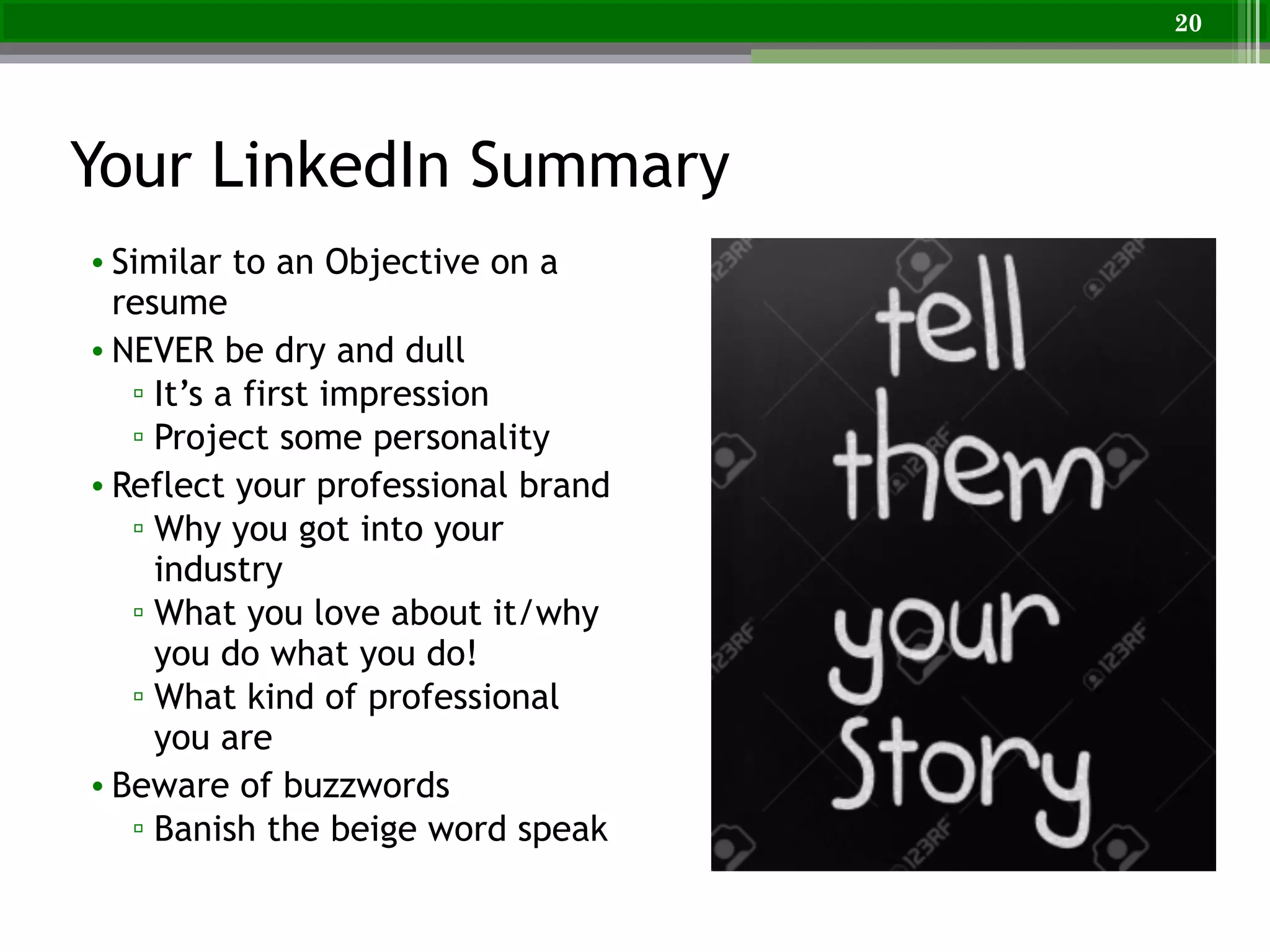 Your LinkedIn Summary
• Similar to an Objective on a
resume
• NEVER be dry and dull
▫ It’s a first impression
▫ Project some personality
• Reflect your professional brand
▫ Why you got into your
industry
▫ What you love about it/why
you do what you do!
▫ What kind of professional
you are
• Beware of buzzwords
▫ Banish the beige word speak
20
 