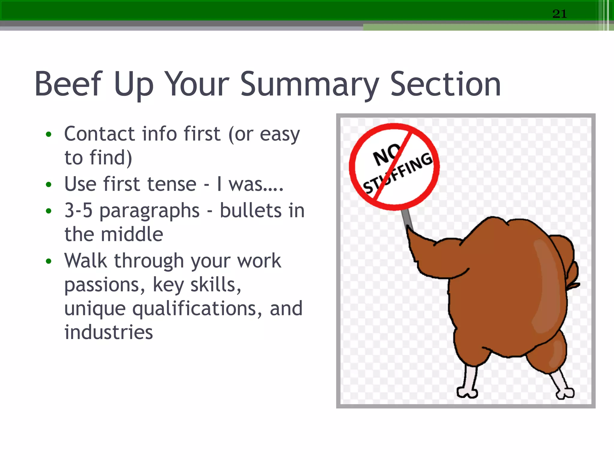 Beef Up Your Summary Section
• Contact info first (or easy
to find)
• Use first tense - I was….
• 3-5 paragraphs - bullets in
the middle
• Walk through your work
passions, key skills,
unique qualifications, and
industries
21
 