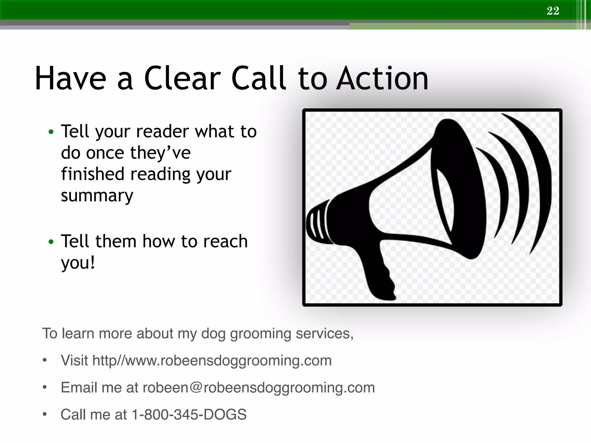 Have a Clear Call to Action
• Tell your reader what to
do once they’ve
finished reading your
summary
!
• Tell them how to reach
you!
22
To learn more about my dog grooming services,!
• Visit http//www.robeensdoggrooming.com!
• Email me at robeen@robeensdoggrooming.com!
• Call me at 1-800-345-DOGS
 