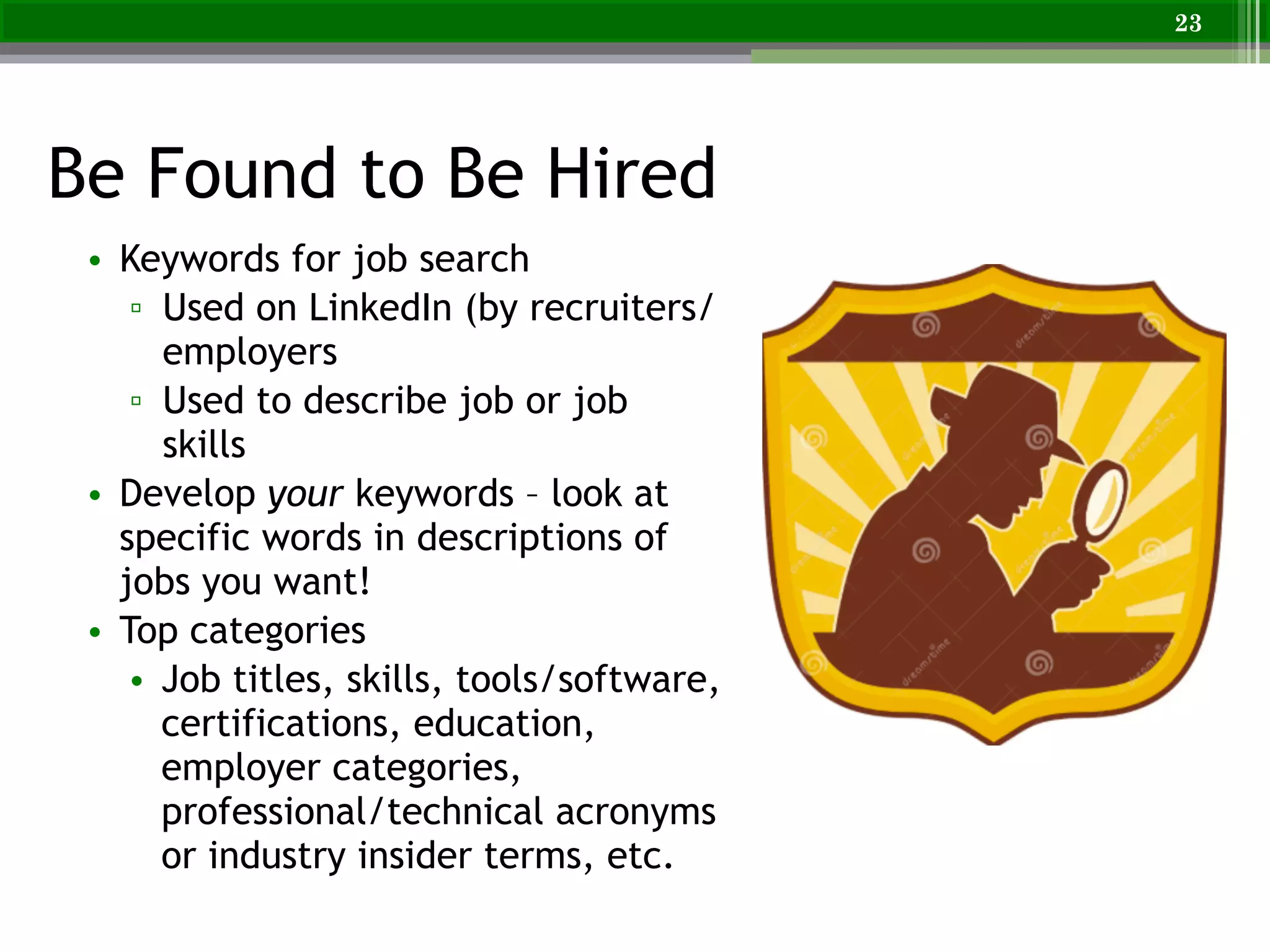 Be Found to Be Hired
23
• Keywords for job search
▫ Used on LinkedIn (by recruiters/
employers
▫ Used to describe job or job
skills
• Develop your keywords – look at
specific words in descriptions of
jobs you want!
• Top categories
• Job titles, skills, tools/software,
certifications, education,
employer categories,
professional/technical acronyms
or industry insider terms, etc.
 