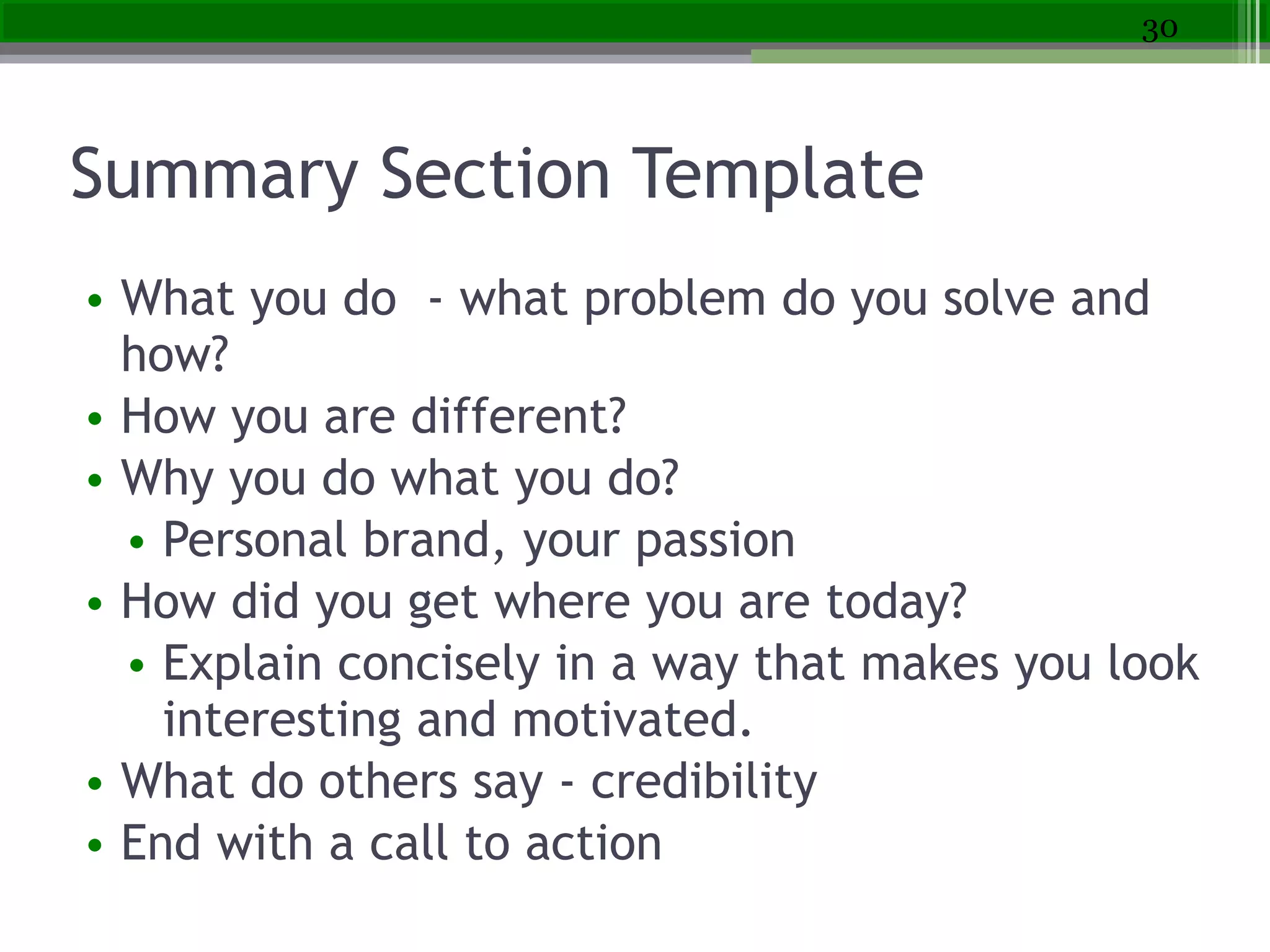 Summary Section Template
• What you do - what problem do you solve and
how?
• How you are different?
• Why you do what you do?
• Personal brand, your passion
• How did you get where you are today?
• Explain concisely in a way that makes you look
interesting and motivated.
• What do others say - credibility  
• End with a call to action
30
 