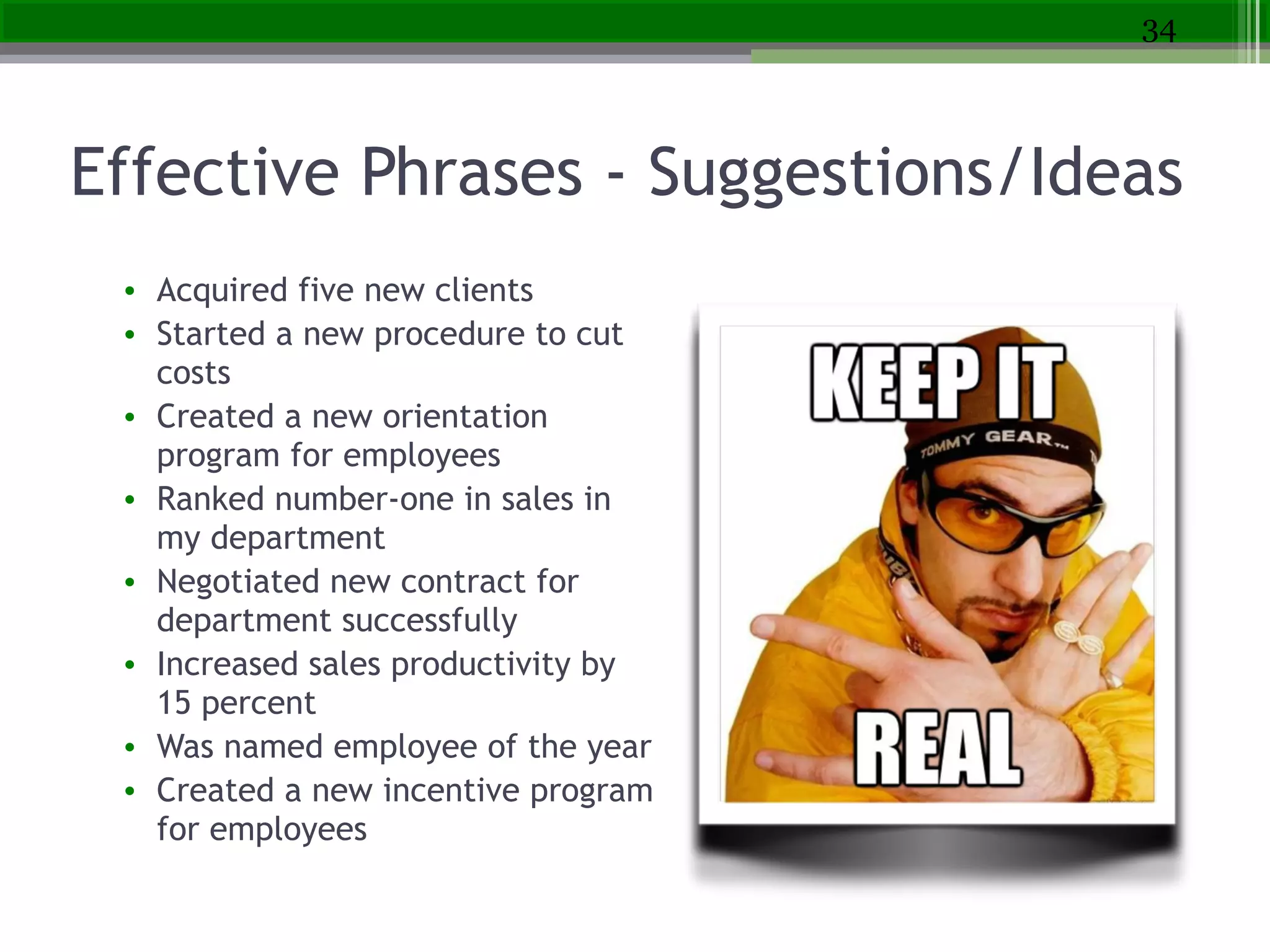 Effective Phrases - Suggestions/Ideas
• Acquired five new clients
• Started a new procedure to cut
costs
• Created a new orientation
program for employees
• Ranked number-one in sales in
my department
• Negotiated new contract for
department successfully
• Increased sales productivity by
15 percent
• Was named employee of the year
• Created a new incentive program
for employees
34
 
