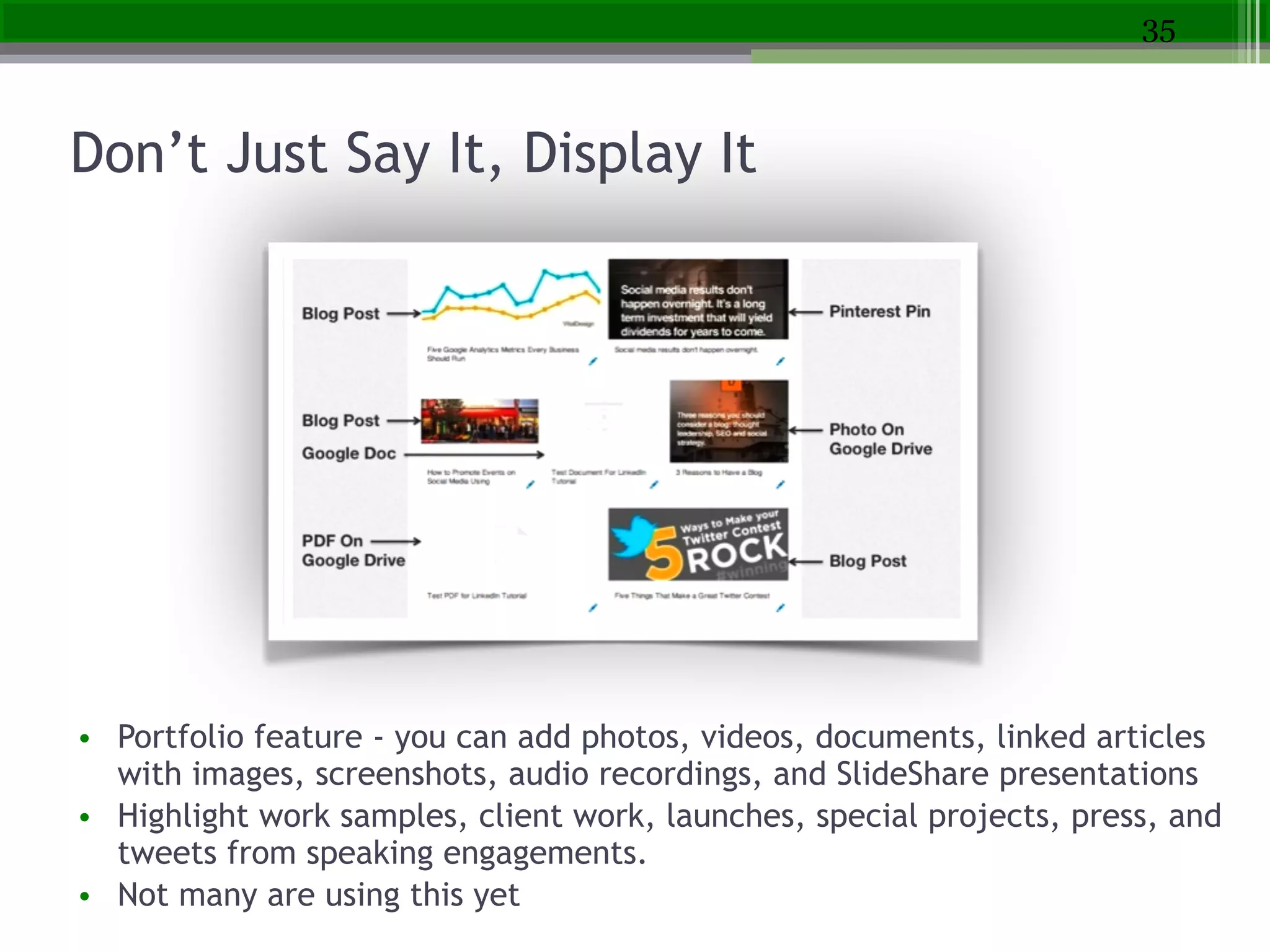 Don’t Just Say It, Display It
!
• Portfolio feature - you can add photos, videos, documents, linked articles
with images, screenshots, audio recordings, and SlideShare presentations
• Highlight work samples, client work, launches, special projects, press, and
tweets from speaking engagements.
• Not many are using this yet
35
 