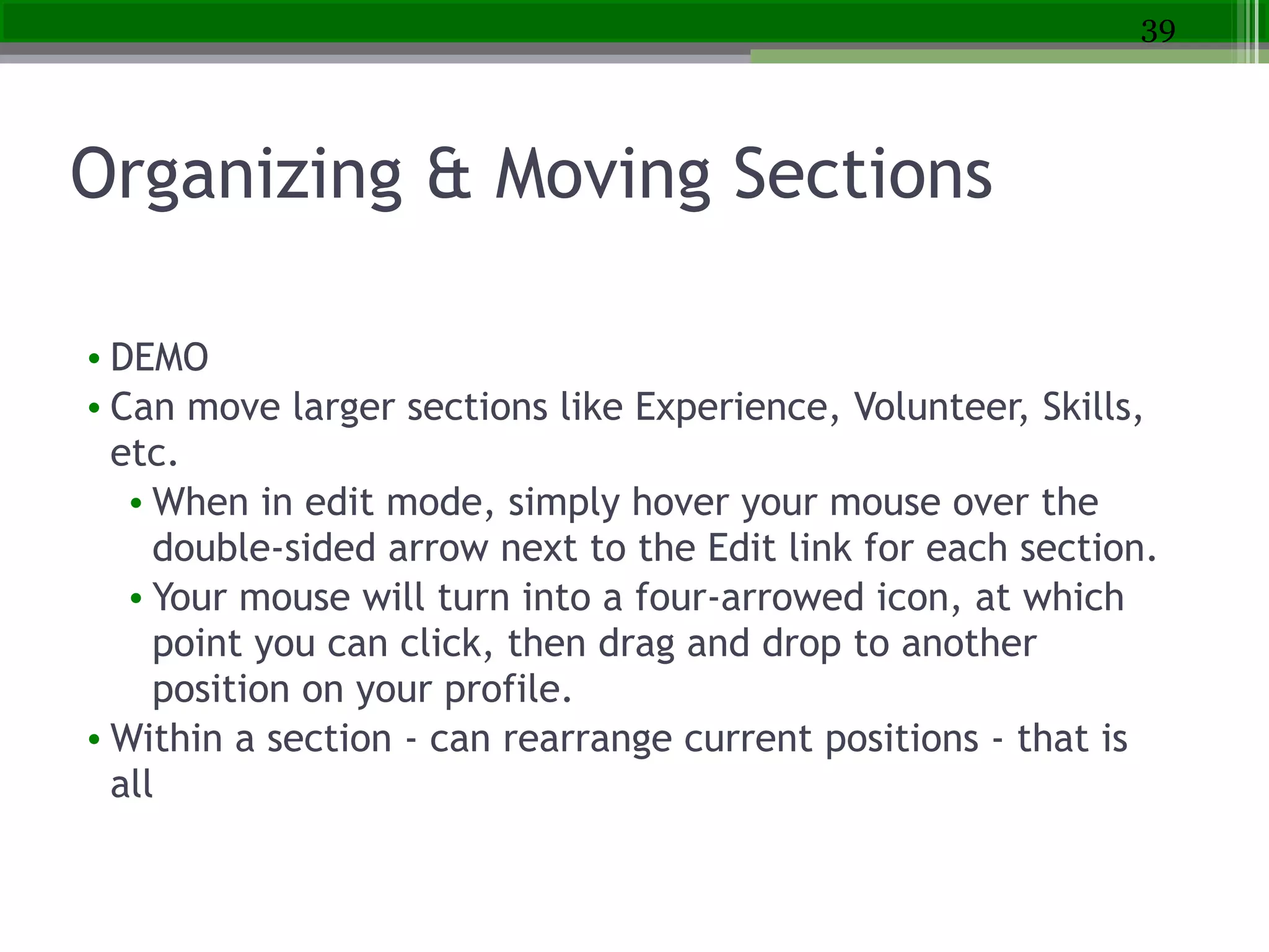 Organizing & Moving Sections
• DEMO
• Can move larger sections like Experience, Volunteer, Skills,
etc.
• When in edit mode, simply hover your mouse over the
double-sided arrow next to the Edit link for each section.
• Your mouse will turn into a four-arrowed icon, at which
point you can click, then drag and drop to another
position on your profile.
• Within a section - can rearrange current positions - that is
all
39
 
