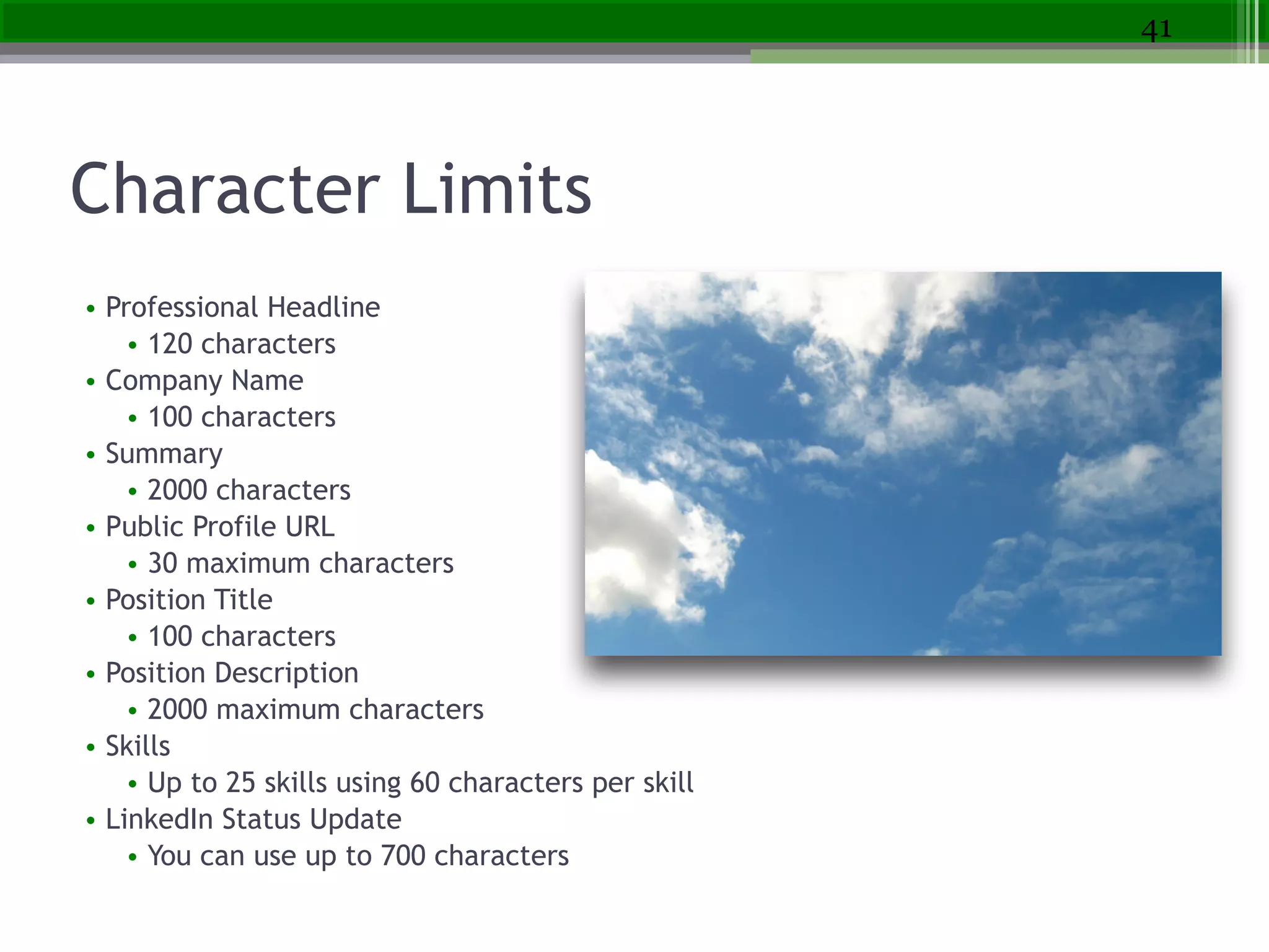 Character Limits
• Professional Headline
• 120 characters
• Company Name
• 100 characters
• Summary
• 2000 characters
• Public Profile URL
• 30 maximum characters
• Position Title
• 100 characters
• Position Description
• 2000 maximum characters
• Skills
• Up to 25 skills using 60 characters per skill
• LinkedIn Status Update
• You can use up to 700 characters
41
 