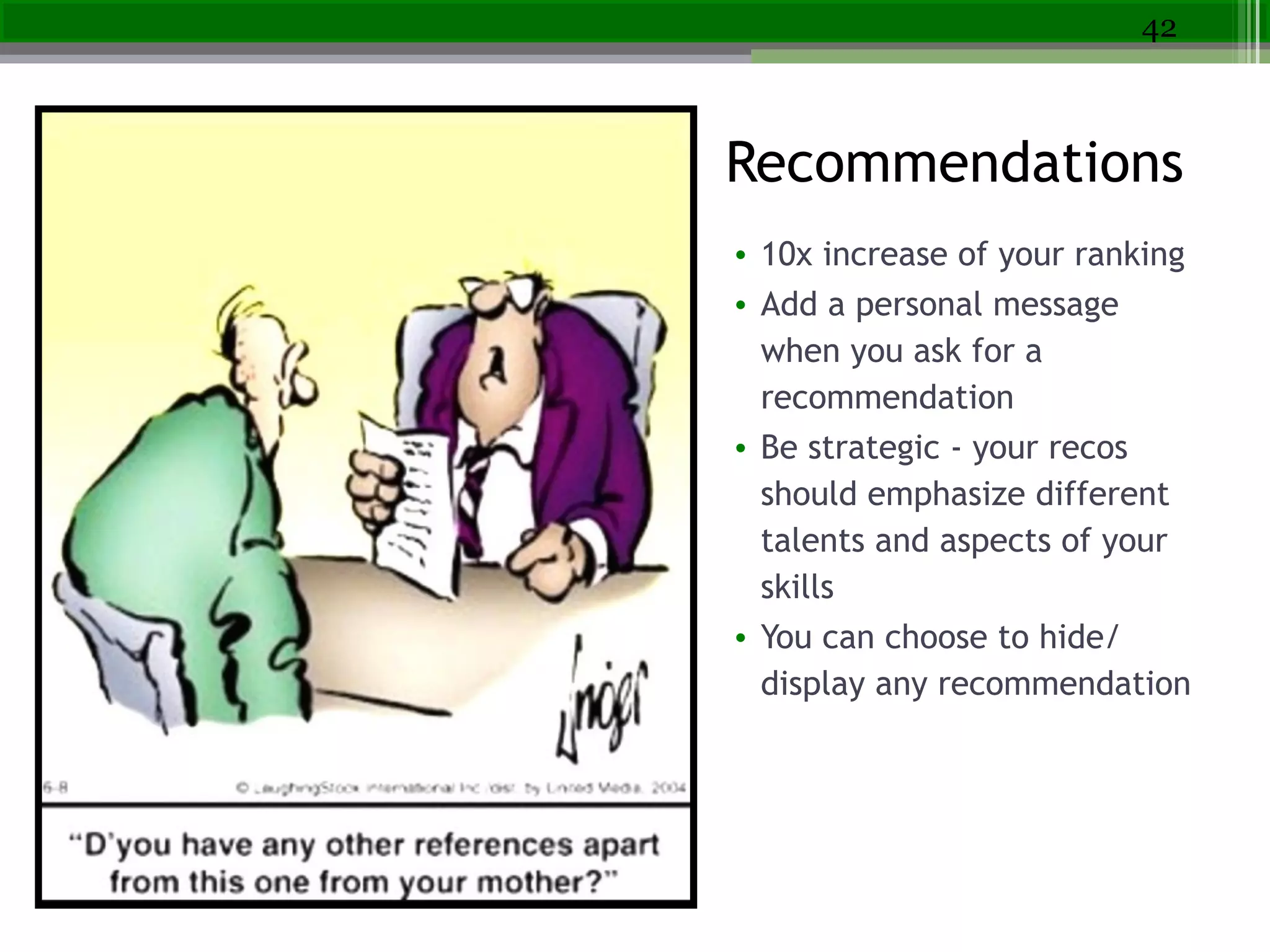recommendations
• 10x increase of your ranking
• Add a personal message
when you ask for a
recommendation
• Be strategic - your recos
should emphasize different
talents and aspects of your
skills
• You can choose to hide/
display any recommendation
42
Recommendations
 