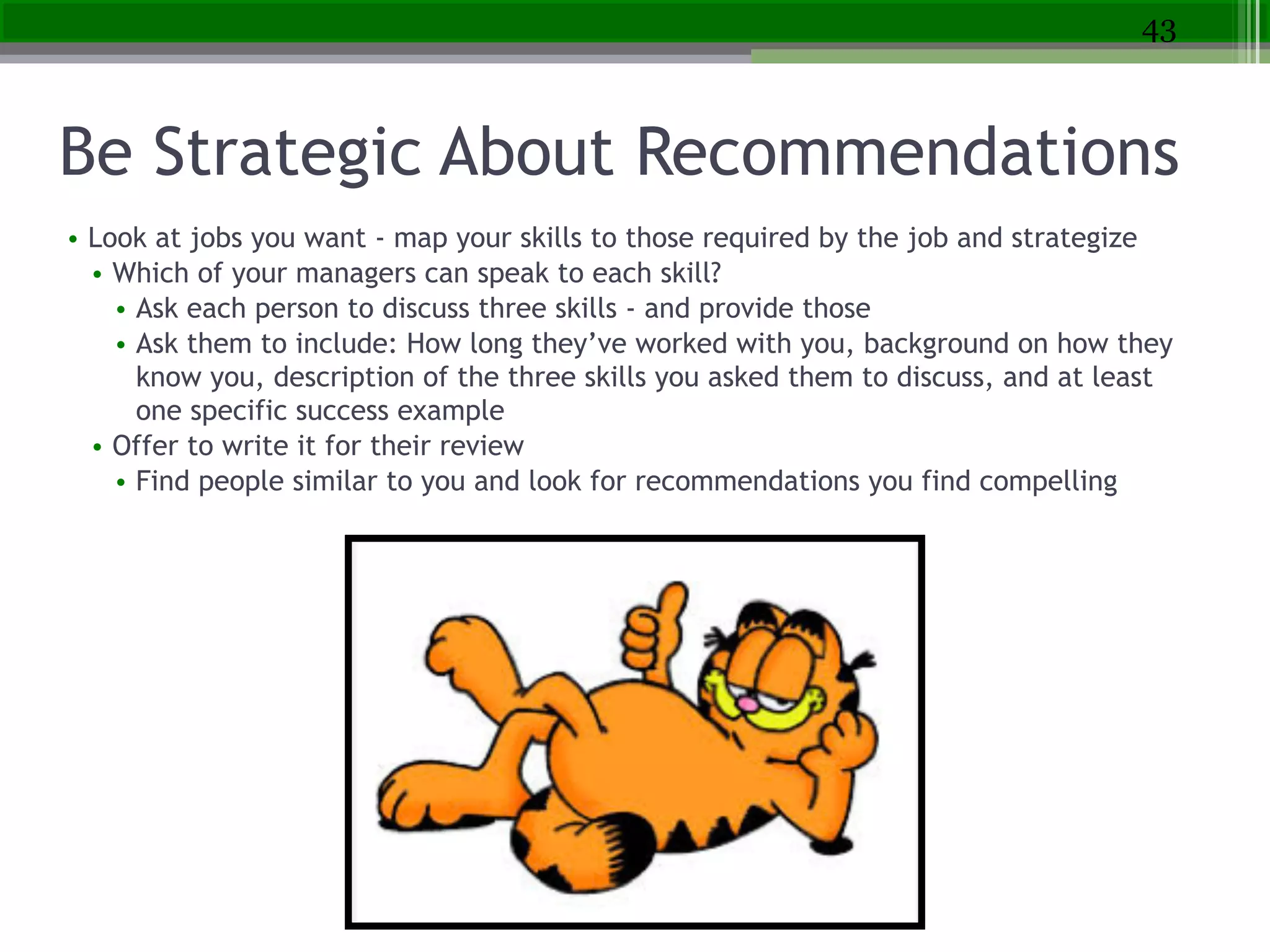 Be Strategic About Recommendations
• Look at jobs you want - map your skills to those required by the job and strategize
• Which of your managers can speak to each skill?
• Ask each person to discuss three skills - and provide those
• Ask them to include: How long they’ve worked with you, background on how they
know you, description of the three skills you asked them to discuss, and at least
one specific success example
• Offer to write it for their review
• Find people similar to you and look for recommendations you find compelling
43
 