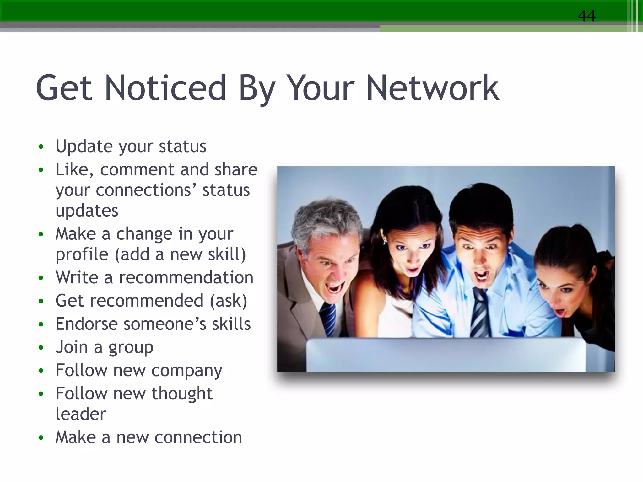 Get Noticed By Your Network
• Update your status
• Like, comment and share
your connections’ status
updates
• Make a change in your
profile (add a new skill)
• Write a recommendation
• Get recommended (ask)
• Endorse someone’s skills
• Join a group
• Follow new company
• Follow new thought
leader
• Make a new connection
44
 