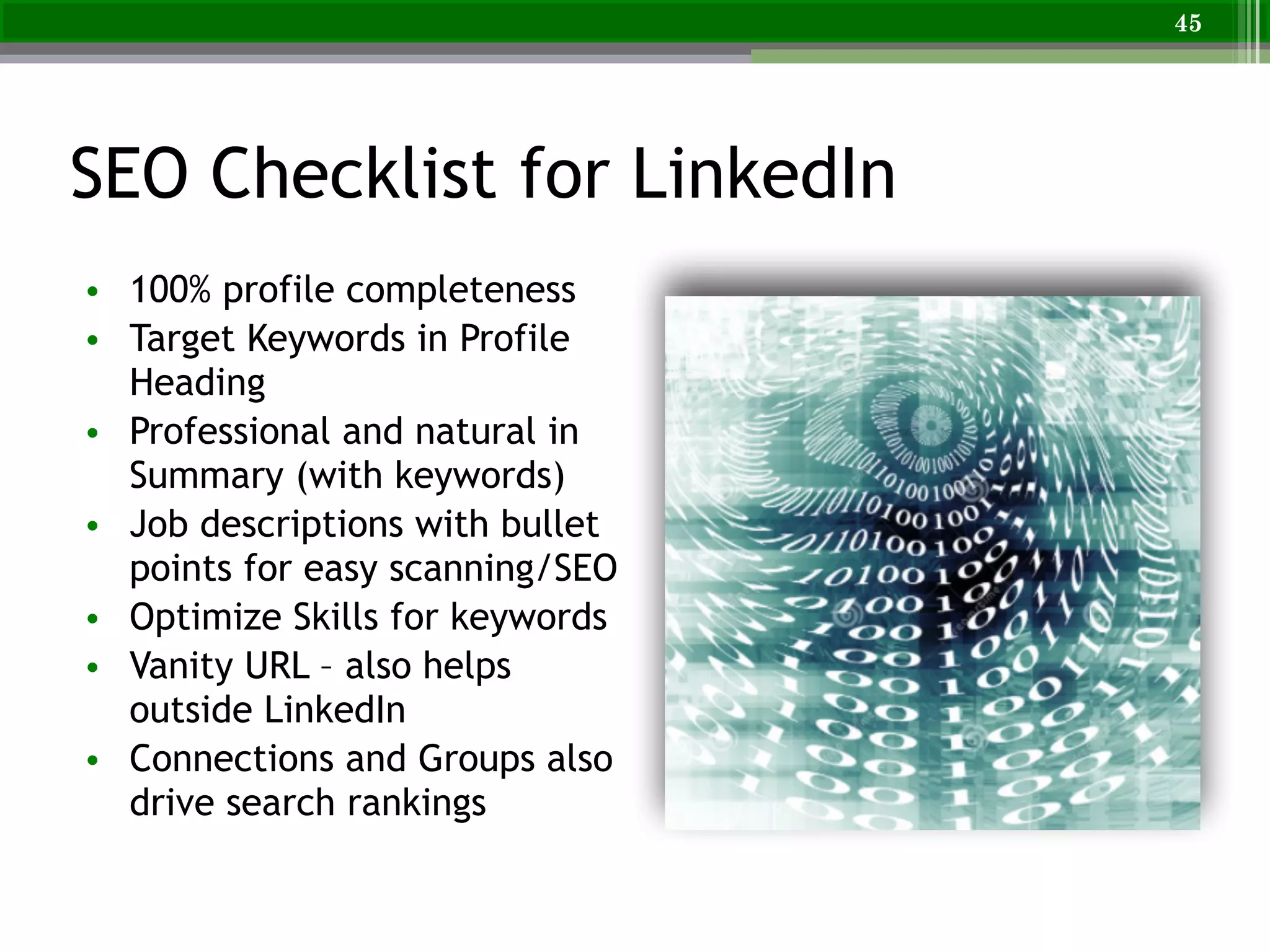 SEO Checklist for LinkedIn
• 100% profile completeness
• Target Keywords in Profile
Heading
• Professional and natural in
Summary (with keywords)
• Job descriptions with bullet
points for easy scanning/SEO
• Optimize Skills for keywords
• Vanity URL – also helps
outside LinkedIn
• Connections and Groups also
drive search rankings
45
 