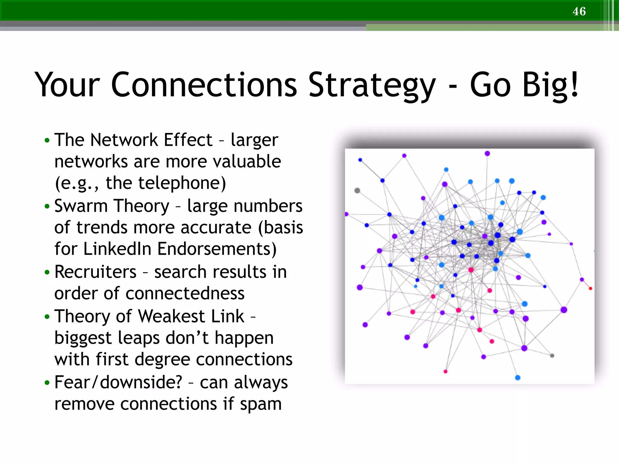 Your Connections Strategy - Go Big!
• The Network Effect – larger
networks are more valuable
(e.g., the telephone)
• Swarm Theory – large numbers
of trends more accurate (basis
for LinkedIn Endorsements)
• Recruiters – search results in
order of connectedness
• Theory of Weakest Link –
biggest leaps don’t happen
with first degree connections
• Fear/downside? – can always
remove connections if spam
46
 
