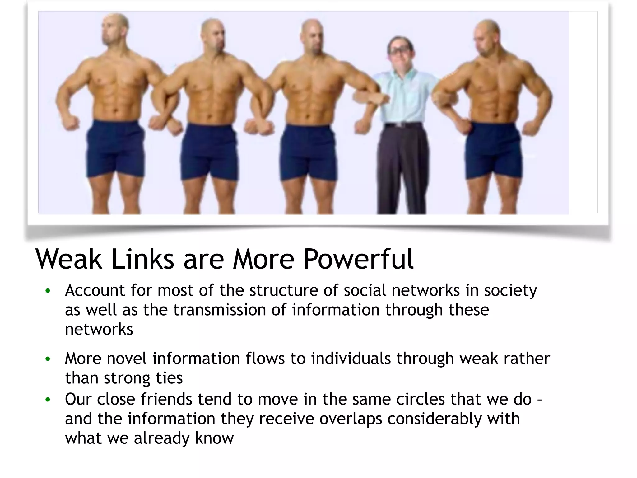 Weak Links are More Powerful
• Account for most of the structure of social networks in society
as well as the transmission of information through these
networks
• More novel information flows to individuals through weak rather
than strong ties
• Our close friends tend to move in the same circles that we do –
and the information they receive overlaps considerably with
what we already know
 
