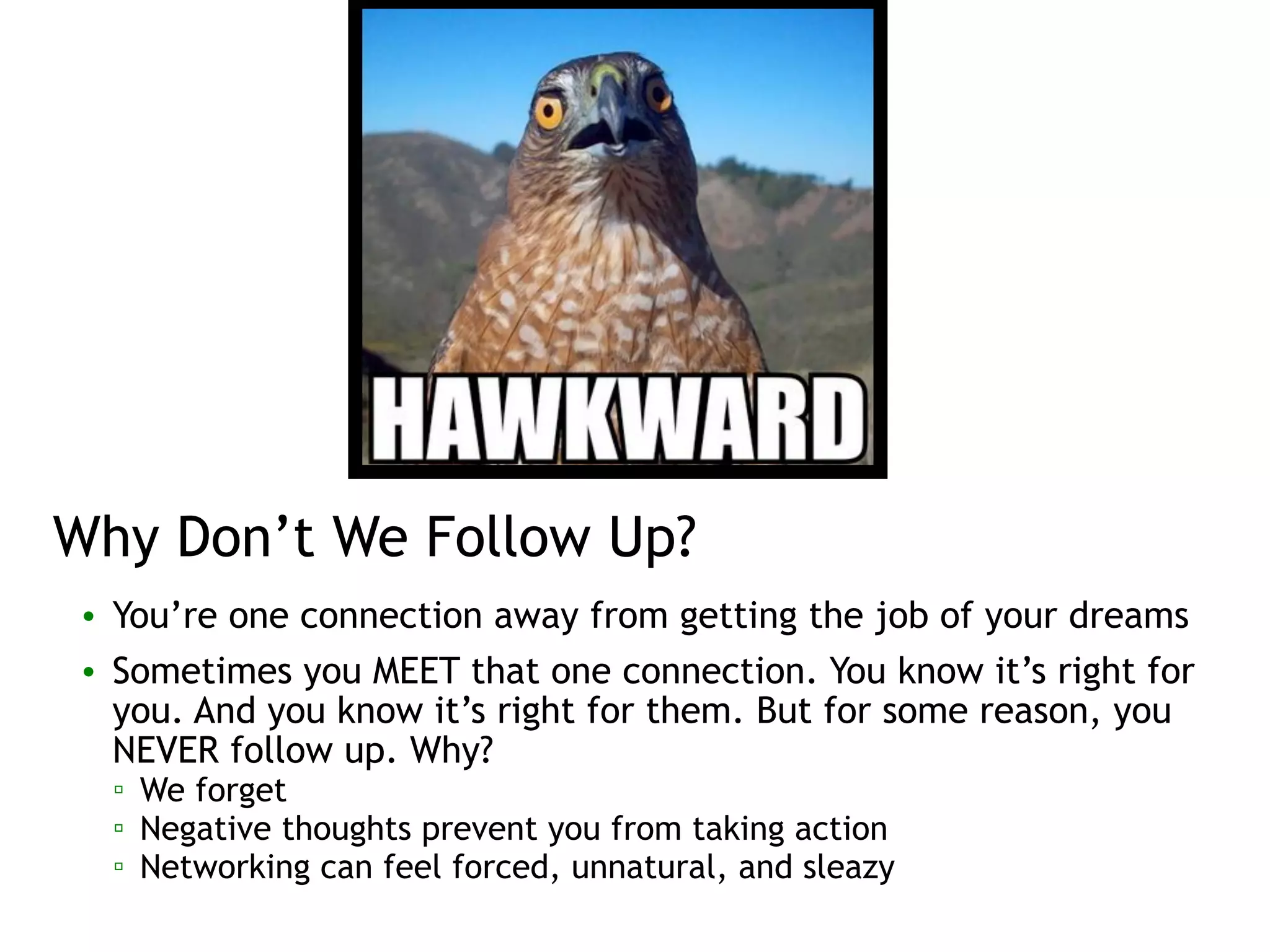 Why Don’t We Follow Up?
• You’re one connection away from getting the job of your dreams
• Sometimes you MEET that one connection. You know it’s right for
you. And you know it’s right for them. But for some reason, you
NEVER follow up. Why?
▫ We forget
▫ Negative thoughts prevent you from taking action
▫ Networking can feel forced, unnatural, and sleazy
 