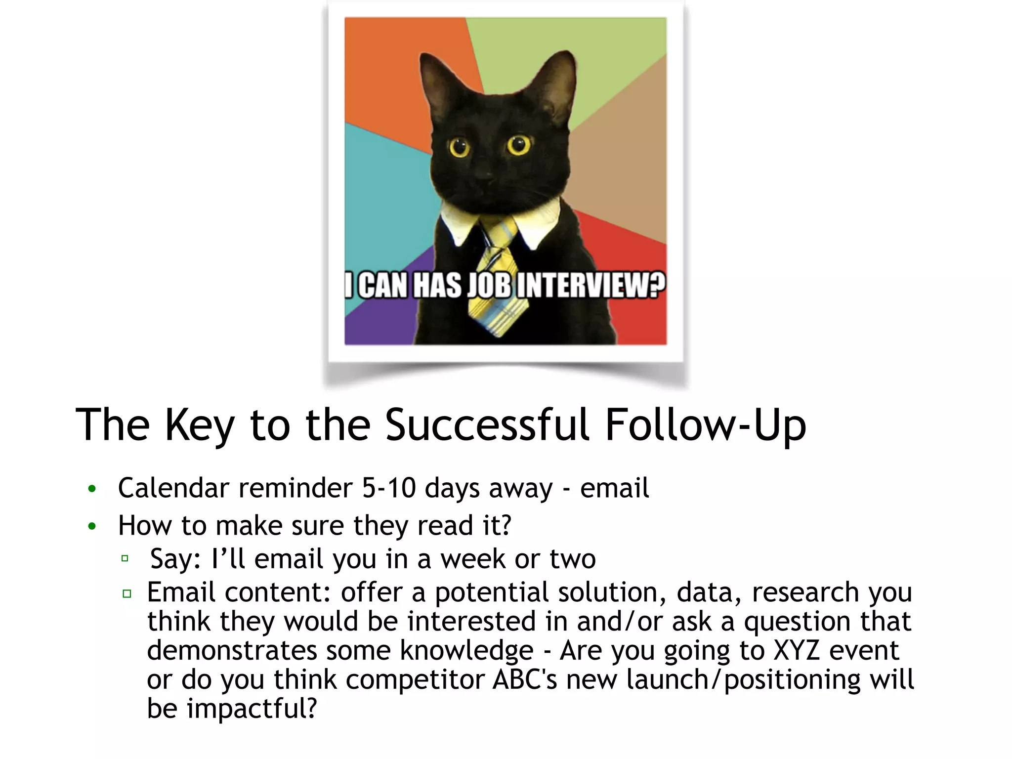 The Key to the Successful Follow-Up
• Calendar reminder 5-10 days away - email
• How to make sure they read it?
▫ Say: I’ll email you in a week or two
▫ Email content: offer a potential solution, data, research you
think they would be interested in and/or ask a question that
demonstrates some knowledge - Are you going to XYZ event
or do you think competitor ABC's new launch/positioning will
be impactful?
 