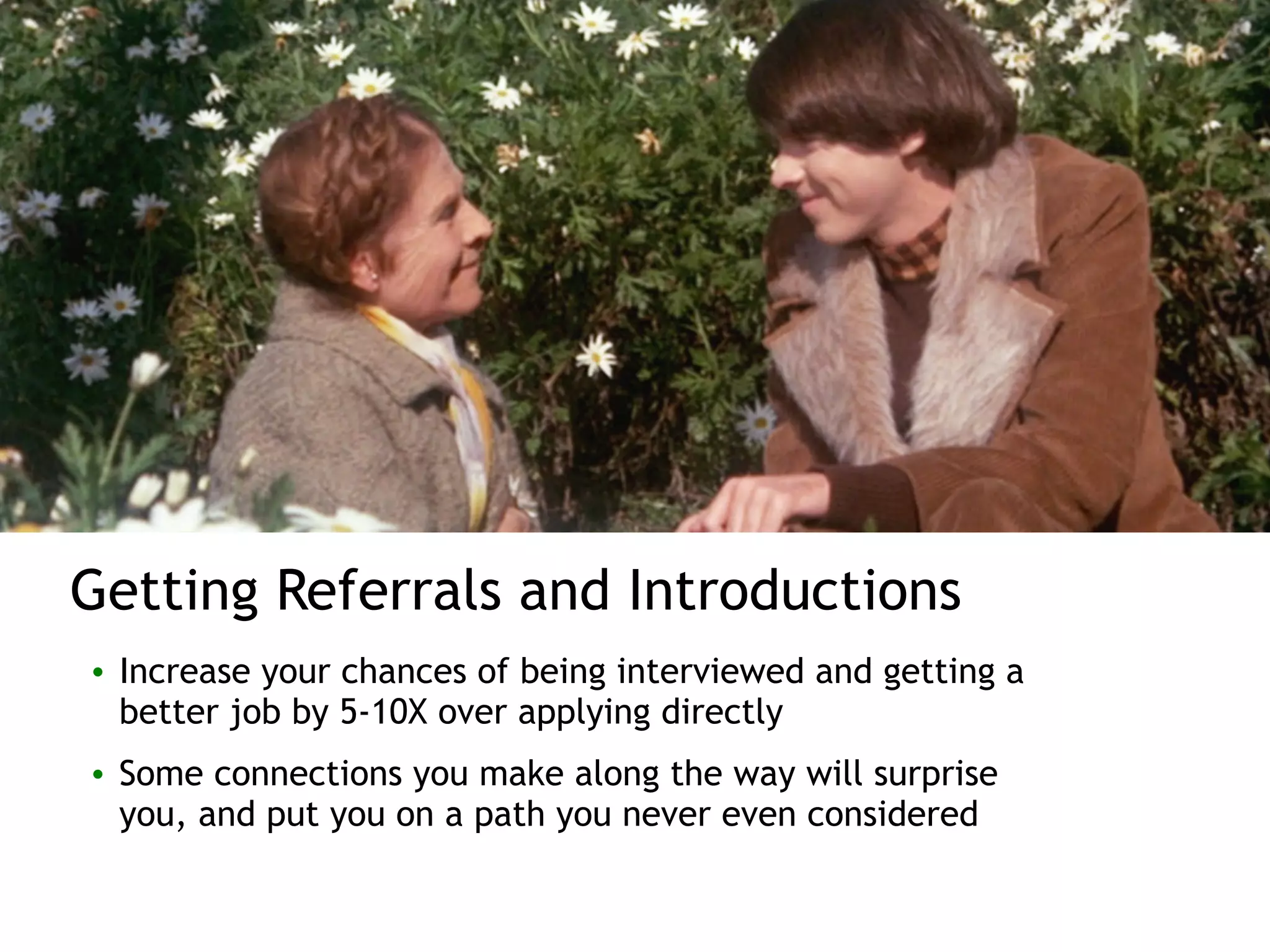 Getting Referrals and Introductions
• Increase your chances of being interviewed and getting a
better job by 5-10X over applying directly
• Some connections you make along the way will surprise
you, and put you on a path you never even considered
 
