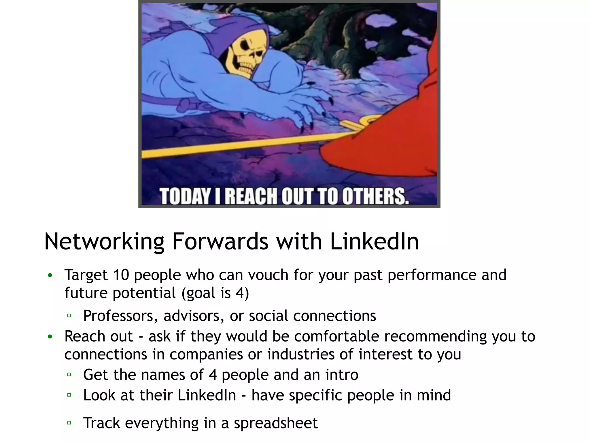 Networking Forwards with LinkedIn
• Target 10 people who can vouch for your past performance and
future potential (goal is 4)
▫ Professors, advisors, or social connections
• Reach out - ask if they would be comfortable recommending you to
connections in companies or industries of interest to you
▫ Get the names of 4 people and an intro
▫ Look at their LinkedIn - have specific people in mind
▫ Track everything in a spreadsheet
 
