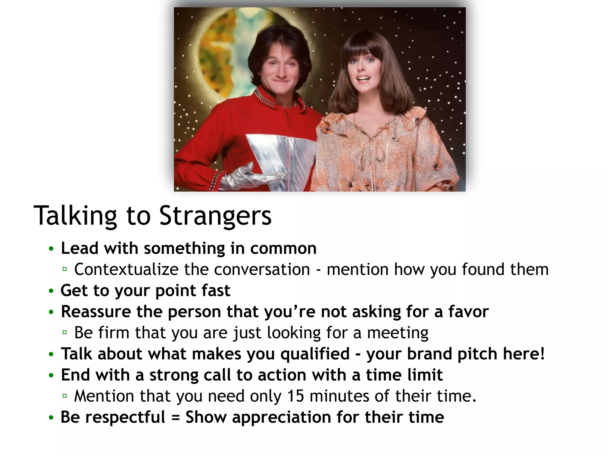 Talking to Strangers
• Lead with something in common
▫ Contextualize the conversation - mention how you found them
• Get to your point fast
• Reassure the person that you’re not asking for a favor
▫ Be firm that you are just looking for a meeting
• Talk about what makes you qualified - your brand pitch here!
• End with a strong call to action with a time limit
▫ Mention that you need only 15 minutes of their time.
• Be respectful = Show appreciation for their time
 