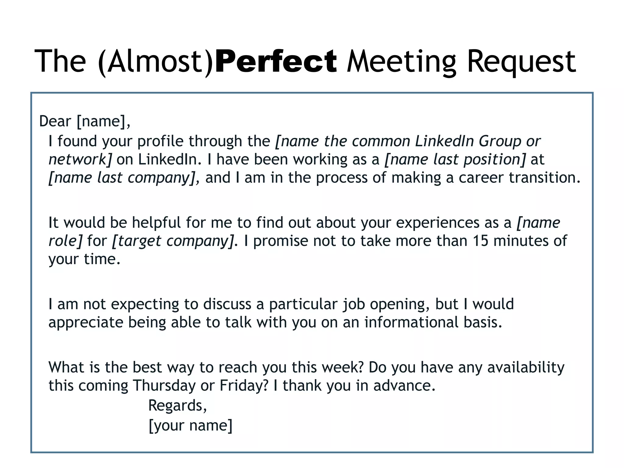 The (Almost)Perfect Meeting Request
Dear [name],
I found your profile through the [name the common LinkedIn Group or
network] on LinkedIn. I have been working as a [name last position] at
[name last company], and I am in the process of making a career transition.
It would be helpful for me to find out about your experiences as a [name
role] for [target company]. I promise not to take more than 15 minutes of
your time.
!
I am not expecting to discuss a particular job opening, but I would
appreciate being able to talk with you on an informational basis.
!
What is the best way to reach you this week? Do you have any availability
this coming Thursday or Friday? I thank you in advance.
Regards,
[your name]
 
