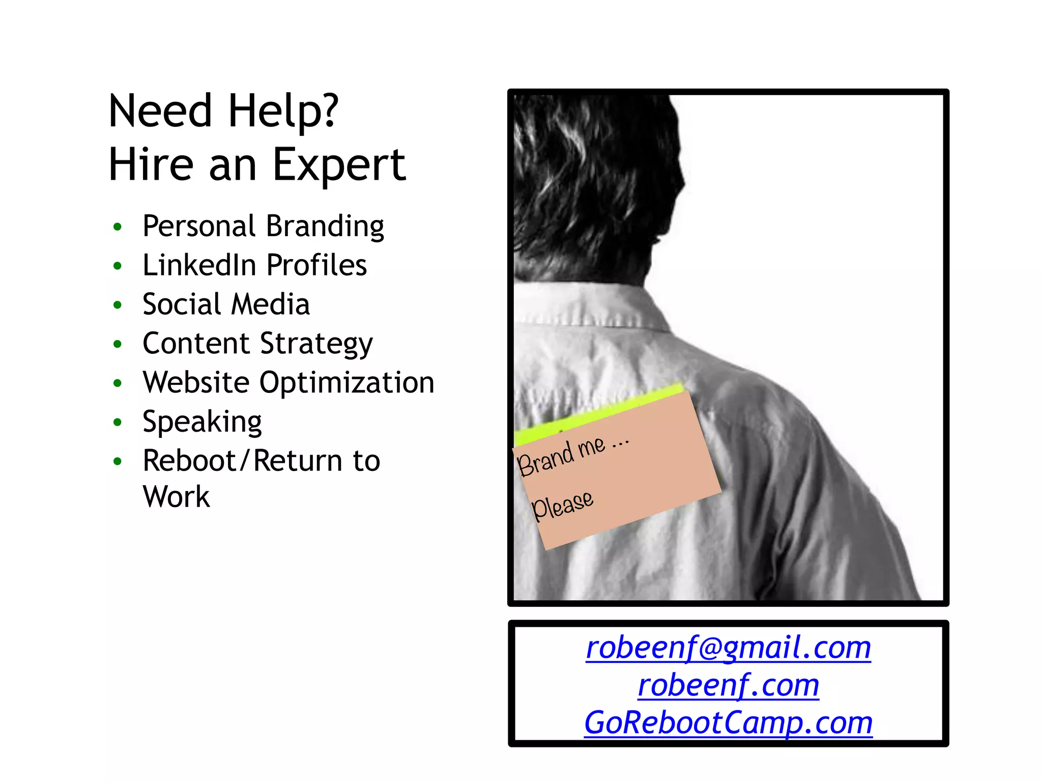 Brand me …
Please
Need Help?
Hire an Expert
• Personal Branding
• LinkedIn Profiles
• Social Media
• Content Strategy
• Website Optimization
• Speaking
• Reboot/Return to
Work
robeenf@gmail.com
robeenf.com
GoRebootCamp.com
 